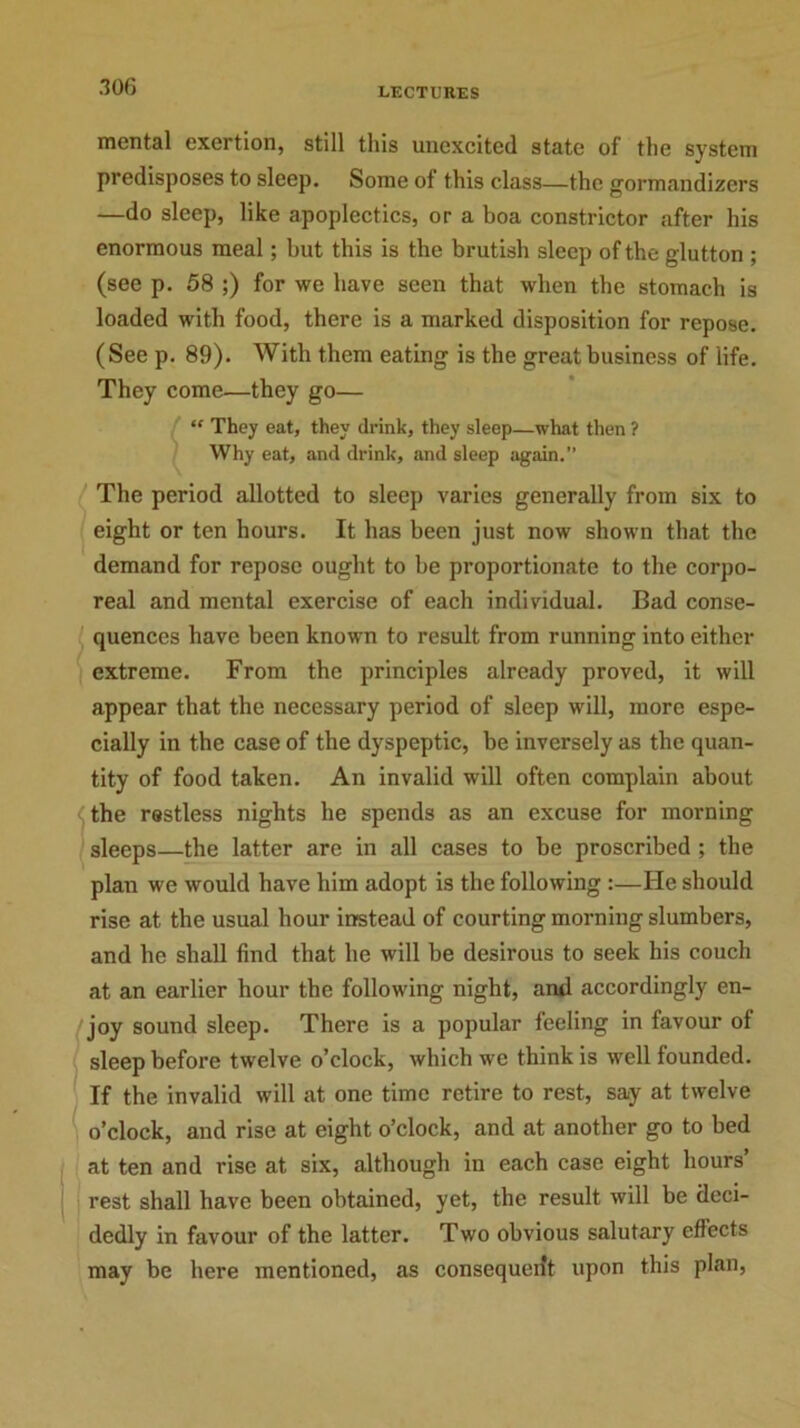 mental exertion, still this unexcited state of the system predisposes to sleep. Some of this class—the gormandizers —do sleep, like apoplectics, or a boa constrictor after his enormous meal; but this is the brutish sleep of the glutton ; (see p. 58 ;) for we have seen that when the stomach is loaded with food, there is a marked disposition for repose. (See p. 89). With them eating is the great business of life. They come—they go— “ They eat, they drink, they sleep—what then ? Why eat, and drink, and sleep again.” The period allotted to sleep varies generally from six to eight or ten hours. It has been just now shown that the demand for repose ought to be proportionate to the corpo- real and mental exercise of each individual. Bad conse- quences have been known to result from running into either extreme. From the principles already proved, it will appear that the necessary period of sleep will, more espe- cially in the case of the dyspeptic, be inversely as the quan- tity of food taken. An invalid will often complain about the restless nights he spends as an excuse for morning sleeps—the latter are in all cases to be proscribed ; the plan we would have him adopt is the following :—He should rise at the usual hour instead of courting morning slumbers, and he shall find that he will be desirous to seek his couch at an earlier hour the following night, and accordingly en- joy sound sleep. There is a popular feeling in favour ol sleep before twelve o’clock, which we think is well founded. If the invalid will at one time retire to rest, say at twelve o’clock, and rise at eight o’clock, and at another go to bed at ten and rise at six, although in each case eight hours’ rest shall have been obtained, yet, the result will be deci- dedly in favour of the latter. Two obvious salutary effects may be here mentioned, as consequent upon this plan,