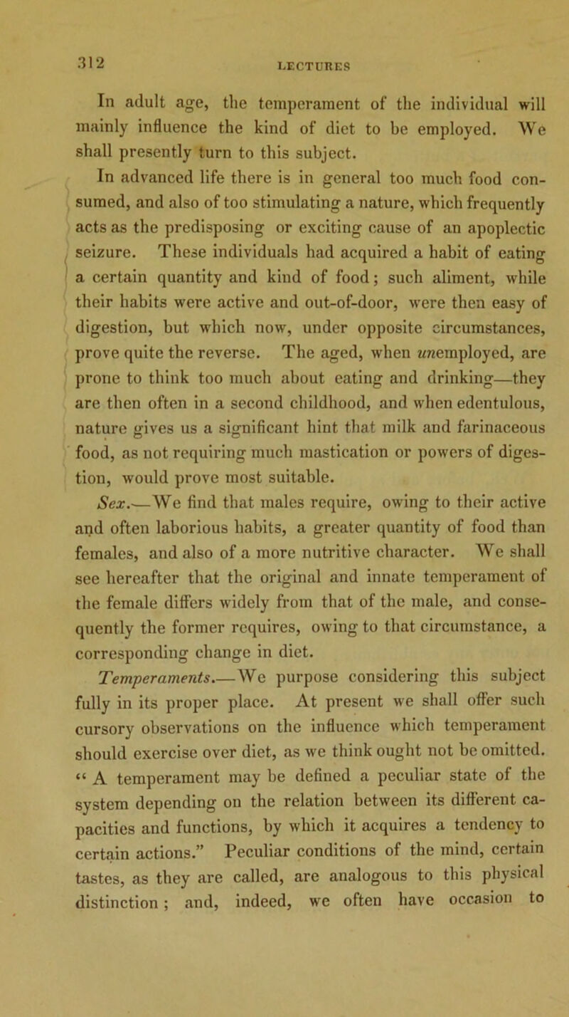In adult age, the temperament of the individual will mainly influence the kind of diet to be employed. AVe shall presently turn to this subject. In advanced life there is in general too much food con- sumed, and also of too stimulating a nature, which frequently acts as the predisposing or exciting cause of an apoplectic seizure. These individuals had acquired a habit of eating a certain quantity and kind of food; such aliment, while their habits were active and out-of-door, were then easy of digestion, but which now, under opposite circumstances, prove quite the reverse. The aged, when ^employed, are prone to think too much about eating and drinking—they are then often in a second childhood, and when edentulous, nature gives us a significant hint that milk and farinaceous food, as not requiring much mastication or powers of diges- tion, would prove most suitable. Sex.-—We find that males require, owing to their active and often laborious habits, a greater quantity of food than females, and also of a more nutritive character. We shall see hereafter that the original and innate temperament of the female differs widely from that of the male, and conse- quently the former requires, owing to that circumstance, a corresponding change in diet. Temperaments.—We purpose considering this subject fully in its proper place. At present we shall offer such cursory observations on the influence which temperament should exercise over diet, as we think ought not be omitted. “ A temperament may be defined a peculiar state of the system depending on the relation between its different ca- pacities and functions, by which it acquires a tendency to certain actions.” Peculiar conditions of the mind, certain tastes, as they are called, are analogous to this physical distinction; and, indeed, we often have occasion to