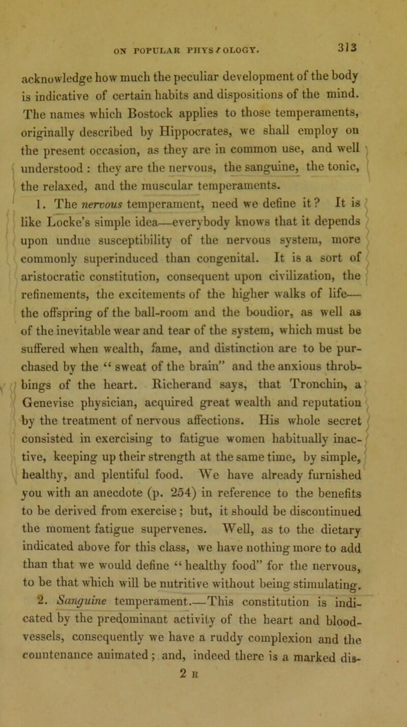 acknowledge how much the peculiar development of the body is indicative of certain habits and dispositions of the mind. The names which Bostock applies to those temperaments, originally described by Hippocrates, we shall employ on the present occasion, as they are in common use, and well understood : they are the nervous, the sanguine, the tonic, the relaxed, and the muscular temperaments. 1. The nervous temperament, need we define it ? It is like Locke’s simple idea—everybody knows that it depends upon undue susceptibility of the nervous system, more commonly superinduced than congenital. It is a sort of aristocratic constitution, consequent upon civilization, the refinements, the excitements of the higher walks of life— the offspring of the ball-room and the boudior, as well as of the inevitable wear and tear of the system, which must be suffered when wealth, fame, and distinction are to be pur- chased by the “ sweat of the brain” and the anxious throb- bings of the heart. Richerand says, that Tronchin, a Genevise physician, acquired great wealth and reputation by the treatment of nervous affections. His whole secret consisted in exercising to fatigue women habitually inac- tive, keeping up their strength at the same time, by simple, healthy, and plentiful food. We have already furnished you with an anecdote (p. 254) in reference to the benefits to be derived from exercise; but, it should be discontinued the moment fatigue supervenes. Well, as to the dietary indicated above for this class, we have nothing more to add than that we would define “ healthy food” for the nervous, to be that which will be nutritive without being stimulating. 2. Sanguine temperament—This constitution is indi- cated by the predominant activity of the heart and blood- vessels, consequently we have a ruddy complexion and the countenance animated ; and, indeed there is a marked dis- 2 B