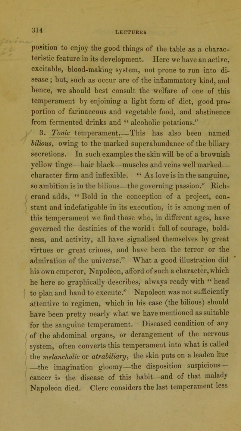 position to enjoy the good things of the table as a charac- teristic feature in its development. Here we have an active, excitable, blood-making system, not prone to run into di- sease ; but, such as occur arc of the inflammatory kind, and hence, we should best consult the welfare of one of this temperament by enjoining a light form of diet, good pro- portion of farinaceous and vegetable food, and abstinence from fermented drinks and “ alcoholic potations.” 3. Tonic temperament.—This has also been named bilious, owing to the marked superabundance of tbe biliary secretions. In such examples the skin will be of a brownish yellow tinge—hair black—muscles and veins well marked— character firm and inflexible. “ As love is in the sanguine, so ambition is in the bilious—the governing passion.’’ Rich- erand adds, “ Bold in the conception of a project, con- stant and indefatigable in its execution, it is among men of this temperament we find those who, in different ages, have governed the destinies of the world : full of courage, bold- ness, and activity, all have signalised themselves by great virtues or great crimes, and have been the terror or the admiration of the universe.” What a good illustration did his own emperor, Napoleon, afford of such a character, which he here so graphically describes, always ready with “ head to plan and hand to execute.” Napoleon was not sufficiently attentive to regimen, which in his case (the bilious) should have been pretty nearly what we have mentioned as suitable for the sanguine temperament. Diseased condition of any of the abdominal organs, or derangement of the nervous system, often converts this temperament into what is called the melancholic or atrabiliary, the skin puts on a leaden hue —the imagination gloomy—the disposition suspicious- cancer is the disease of this habit—and of that malady Napoleon died. Clerc considers the last temperament less
