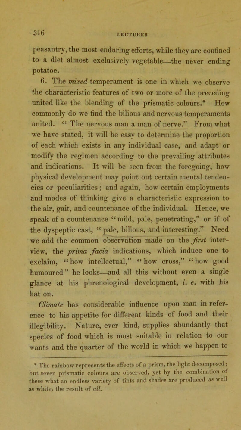 I.ECTUUE8 peasantry, the most enduring efforts, while they are confined to a diet almost exclusively vegetable—the never ending potatoe. 6. The mixed temperament is one in which we observe the characteristic features of two or more of the preceding united like the blending of the prismatic colours.* How commonly do we find the bilious and nervous temperaments united. “ The nervous man a man of nerve.” From what we have stated, it will be easy to determine the proportion of each which exists in any individual case, and adapt or modify the regimen according to the prevailing attributes and indications. It will be seen from the foregoing, how physical development may point out certain mental tenden- cies or peculiarities; and again, how certain employments and modes of thinking give a characteristic expression to the air, gait, and countenance of the individual. Hence, we speak of a countenance “mild, pale, penetrating,” or if of the dyspeptic cast, “ pale, bilious, and interesting.” Need we add the common observation made on the Jirst inter- view, the prima facia indications, which induce one to exclaim, “how intellectual,” “how cross,” “how good humoured ” he looks—and all this without even a single glance at his phrenological development, i. e. with his hat on. Climate has considerable influence upon man in refer- ence to his appetite for different kinds of food and their illegibility. Nature, ever kind, supplies abundantly that species of food which is most suitable in relation to our wants and the quarter of the world in which we happen to * The rainbow represents the effects of a prism, the light decomposed; but seven prismatic colours are observed, yet by the combination of these what an endless variety of tints and shades are produced as well as white, the result of all.
