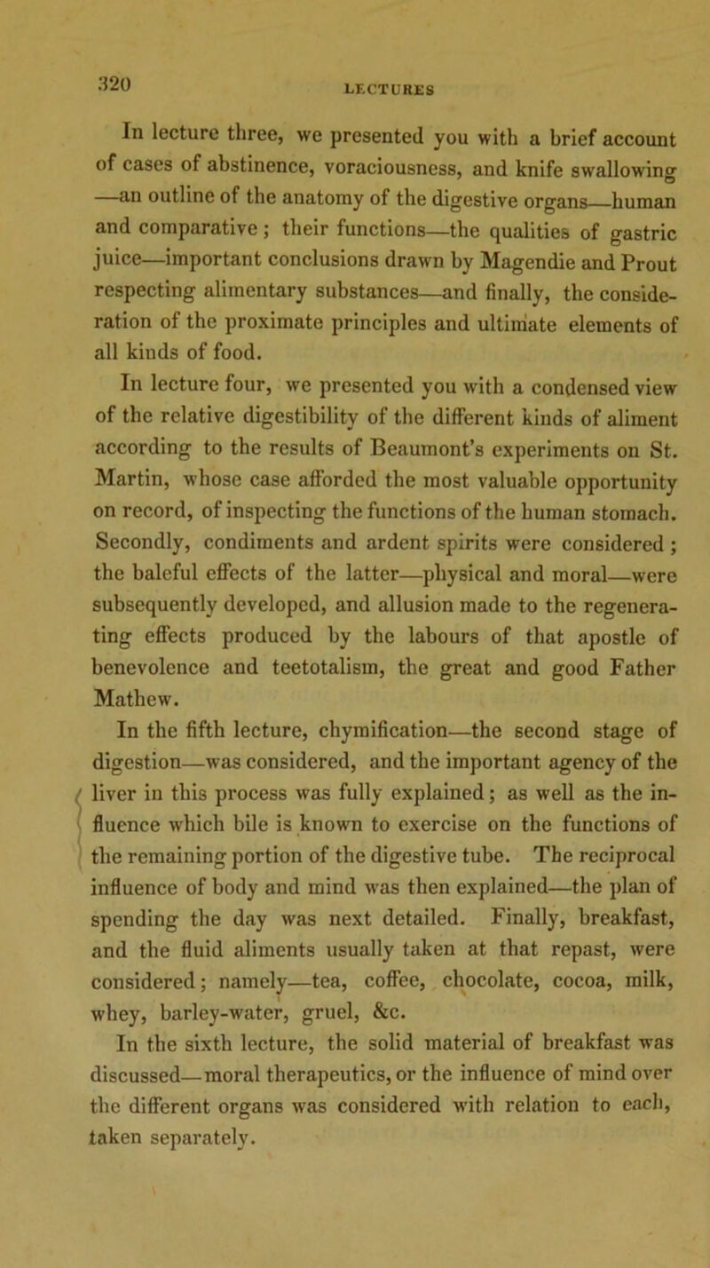 In lecture three, we presented you with a brief account of cases of abstinence, voraciousness, and knife swallowing —an outline of the anatomy of the digestive organs human and comparative; their functions—the qualities of gastric juice—important conclusions drawn by Magendie and Prout respecting alimentary substances—and finally, the conside- ration of the proximate principles and ultimate elements of all kinds of food. In lecture four, we presented you with a condensed view of the relative digestibility of the different kinds of aliment according to the results of Beaumont’s experiments on St. Martin, whose case afforded the most valuable opportunity on record, of inspecting the functions of the human stomach. Secondly, condiments and ardent spirits were considered ; the baleful effects of the latter—physical and moral—were subsequently developed, and allusion made to the regenera- ting effects produced by the labours of that apostle of benevolence and teetotalism, the great and good Father Mathew. In the fifth lecture, chymification—the second stage of digestion—was considered, and the important agency of the liver in this process was fully explained; as well as the in- fluence which bile is known to exercise on the functions of the remaining portion of the digestive tube. The reciprocal influence of body and mind was then explained—the plan of spending the day was next detailed. Finally, breakfast, and the fluid aliments usually taken at that repast, were considered; namely—tea, coffee, chocolate, cocoa, milk, whey, barley-water, gruel, &c. In the sixth lecture, the solid material of breakfast was discussed—moral therapeutics, or the influence of mind over the different organs was considered with relation to each, taken separately.