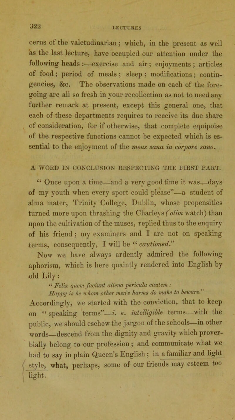 cerns of the valetudinarian; which, in the present as well as the last lecture, have occupied our attention under the following heads :—exercise and air; enjoyments ; articles of food; period of meals ; sleep ; modifications; contin- gencies, &c. The observations made on each of the fore- going are all so fresh in your recollection as not to need any further remark at present, except this general one, that eaeh of these departments requires to receive its due share , of consideration, for if otherwise, that complete equipoise of the respective functions cannot be expected which is es- sential to the enjoyment of the mens sana in corpore sano. A WOED IN CONCLUSION RESPECTING THE EIEST PART. “ Once upon a time—and a very good time it was—days of my youth when every sport could please”—a student of alma mater, Trinity College, Dublin, whose propensities turned more upon thrashing the Charleys (olim watch) than upon the cultivation of the muses, replied thus to the enquiry of his friend ; my examiners and I are not on speaking terms, consequently, I will be “ cautioned..” Now we have always ardently admired the following aphorism, which is here quaintly rendered into English by old Lily: “ Felix quern faciunt aliena pericula cautem : Happy is he whom other men's harms do make to beware. Accordingly, we started with the conviction, that to keep on “ speaking terms”—i. e. intelligible terms—with the public, we should eschew the jargon of the schools—in other words descend from the dignity and gravity which prover- bially belong to our profession; and communicate what we had to say in plain Queen’s English ; in a familiar and light style, what, perhaps, some of our friends may esteem too light.