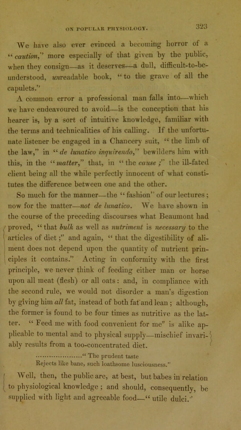 We have also ever evinced a becoming horror ol a “caution, more especially of that given by the public, when they consign—as it deserves—a dull, difficult-to-bc- understood, wnreadable book, “to the grave of all the capulets.” A common error a professional man falls into—which we have endeavoured to avoid—is the conception that his hearer is, by a sort of intuitive knowledge, familiar with the terms and technicalities of his calling. If the unfortu- nate listener be engaged in a Chancery suit, “ the limb of the law,” in “ de lunatico inquirendo, bewilders him with this, in the “ matter,” that, in “ the cause the ill-fated client being all the while perfectly innocent of what consti- tutes the difference between one and the other. So much for the manner—the “ fashion” of our lectures; now for the matter—not de lunatico. We have shown in the course of the preceding discourses what Beaumont had / proved, “ that bulk as well as nutriment is necessary to the articles of dietand again, “ that the digestibility of ali- ment does not depend upon the quantity of nutrient prin- ciples it contains.” Acting in conformity with the first principle, we never think of feeding either man or horse upon all meat (flesh) or all oats: and, in compliance With the second rule, we would not disorder a man’s digestion by giving him all fat, instead of both fat'and lean ; although, the former is found to be four times as nutritive as the lat- ter. “ Feed me with food convenient for me” is alike ap- plicable to mental and to physical supply—mischief invari- ably results from a too-concentrated diet. “ The prudent taste Rejects like bane, such loathsome lusciousness.” Well, then, the public are, at best, but babes in relation ( to physiological knowledge ; and should, consequently, be supplied with light and agreeable food—“ utile dulci.”