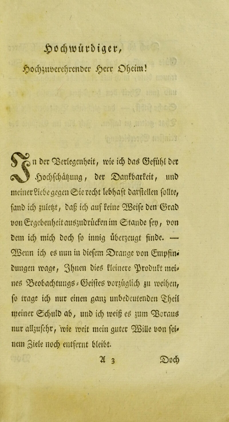 Jjpödjwftu&iact, Jpov^uberefjrenber Jperr Df;etm! n bcr fSerlegenbett, wie td; bad ©efüf;l ber •£)od;fcf)ä|ung, ber ©anfbarfeit, tmb meiner Siebe gegen 0iered)t lebfjaft barfieUen feilte, fanb id; $uie|t, ba£ id) auf feine 'Sßeifc ben ©rab öon0gebeni)eitaud$ubriidfenim 0fanbe fei;, Don Dein id) mtef; bodj fo innig überzeugt finbe. — *3Benn id; cd nun in biefem ©ränge üon 0npfin<' Dungen wage, 3f>nen bied Heinere ^tobuftmet* ned 33eoba$fungd*®ei|Ied norjuglid; ju weiften, fo trüge td; nur einen ganj unbebeutenben ^fteii meiner 0d>ttlb ab, unb id; weiß ed jum 9ßorau$ nur alfyufcftr, wie weit mein guter SBille non fei* nein Siele nodft entfernt bleibt. 3 ©ocf>