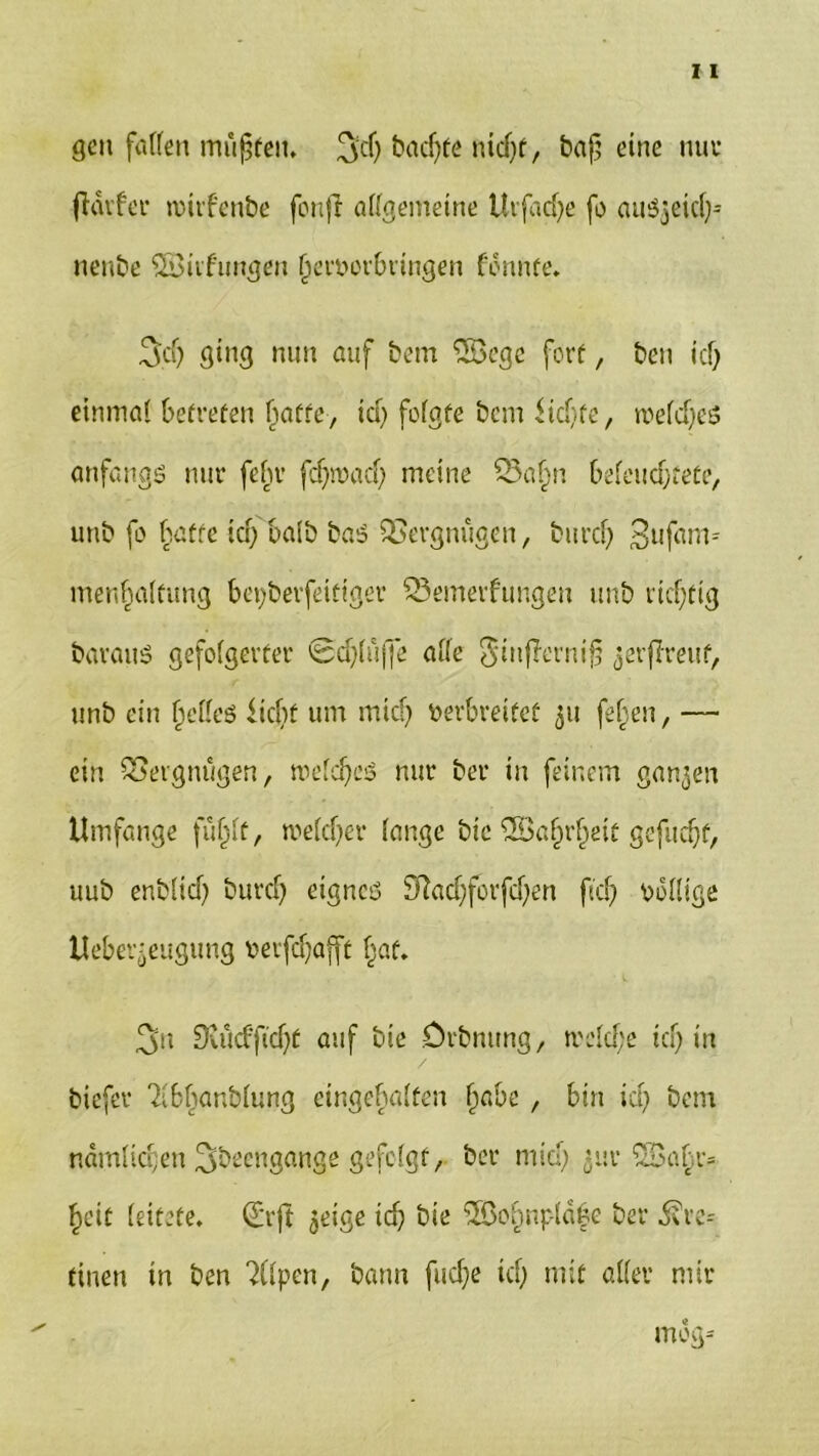 gen fallen müßten, 3$ badjte nid)f, baß eine nuv frdvfer mirfenbe fonji allgemeine Uifad)e fo auSjeid)-- nenbe SSiifungen ßervorbringen fonnfe, 3dj ging mm auf bem ‘SScgc fort, ben id) einmal betreten ßaffe, id) folgte bem ikßfe, melcßeS anfangs nur febr fcßmad) meine S3aßn beleucbtete, unb fo batte id) ba!b baS Vergnügen, burcß 3ufarm menßalfung bepberfeitiger SSemerfungen unb ricßfig barauS gefolgerter Scßlüffe alle StnjJcrnifj jerßreuf, unb ein ßelleö ließt um mteß verbreitet 511 feßen, — ein Vergnügen, welcßes nur ber in feinem ganzen Umfange füßlt, me Id) er lange bie ©afjrßeit gefueßf, uub enblid) bureß eignes 3ftad)forfd)en fteß völlige Uebet^eugung verfdjafft ßaf. 3'n Svücfftcßt auf bie Drbntmg, tvekße icß in biefer ?ibßanblung eingeßalfen ßabe , bin id) bem ndmlicßen 3bcengange gefolgt, ber mieß *ur SBaßr* ßeit leitete, Qhft ^eige id) bie $8oßnpld|e ber ^re= tinen in ben ^llpen, bann fließe id) mit aller mir mog*