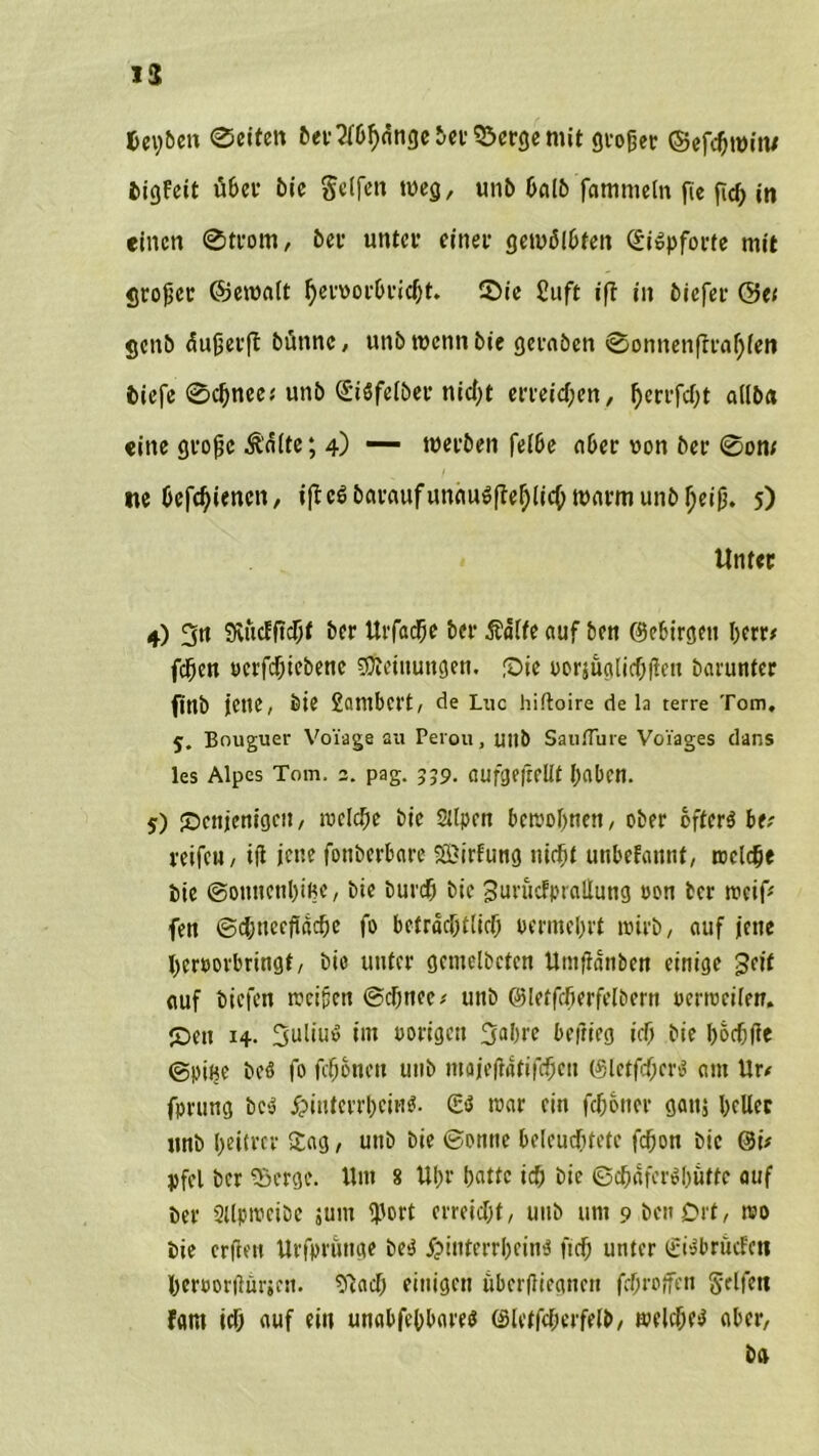 13 fcey&eit @eiten &er2f&h<togel>er55er<jemit gioßet? ©efc&roitv bigfeit u6ec bie Seifen weg, unb halb fammeln fle fid) in einen @trom, bei1 unter einer gewölbten (Siopforte mit großer ©ewalt §en>orbricl)t. 2>ie £uft ifl in biefer ©et genb äußerft bünnc, unb wenn bie gcraben @onnenftraf)lett biefe ©cfmec* unb StSfelber nicht erreichen, ßerrfeßt allba eine große Äälte; 4) — werben felbe aber uon ber 0on; ne befebienen, iffcSbaraufunauöfteblicbwarmunbbeiß. 5) Unter 4) 3« 9viicFftcbf ber Urfad^e ber Äälfe auf bett ©ebirgett berr* feßen »erfebtebene Meinungen. fDte oorjuglicßitcu barunfer finb jette, bie Snntbcrt, de Luc hiftoire de la terre Tom, 5. Bouguer Voiage au Peiou, uttb Saufluie Voi'ages dans les Alpes Tom. 3. pag. 339. aufgeftellf haben. 5) Sbctijenigctt, welche bic Silpett bewohnen, ober öftere bv reifeu, iß jette fottberbare SBirfung nicht uttbefattttf, welche bie ©onnettbißc, bie bureß bic Sut'iicfptaÜuttg oon ber weif* fen ©ebtteeftaebe fo beträchtlich uermebrt wirb, auf jette bcroovbringt, bie unter gentelbctcn Untfiattbcn einige geif auf tiefen weißen ©chnee* uttb ©letfcberfolbern Derweilen. IDett 14. 3uliu« im »origen 3flbrc beftitg ich bie boebße ©Dine beö fo fdwnctt uttb ntajeßatifcbett ©letfcbcrs am Ur< fprttng be-J £interrbcii'i$- war ein febotter gattj ßeller unb heitrer Sag, uttb bie ©otttte beleuchtete feftott bic @i* jjfel ber «Serge. llttt 8 Ußr batte ich bie ©cbafer^bufte auf ber 2ilpwcibc junt «Port erreicht, unb um 9 bett Oft, wo bie crßeu Urfpruttge bce jpittterrbeine ft cf; unter (£i»brncfcn herüorßiirjen. Sßach einigen uberjJiegnen febroffen Reifen Fant ich auf ein unabfebbares (Slctfcherfelb, welches* aber, ba