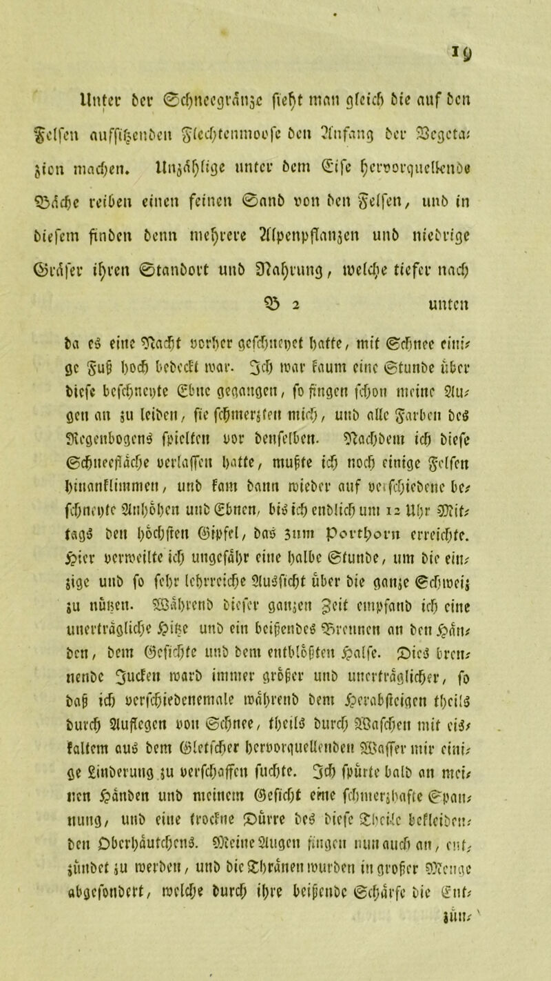 Unter tun* ©cbnccgrdnsc fiefjt man gleich bie auf 5cn felfett «ufft|ent>eu flecbtenmoofc Öen 2fnfang 6er 23cgcta# $ion machen. Unj«f)(ige unter 6cm (£ife ^erporquclknbe S3dcbc reiben einen feinen ©nnö von 6en Seifen, un6 in tiefem finben 6enn mehrere ^UpcnpfTanjcn un6 nietrige ©rdfer if)ven ©tan&ort uub 3?a^rung, welche tiefer nad) 2 unten 6a cS eine sftaebt «erber gefdjttcpef batte, mit ©cfjnee eitti# ge §uß boeb Oebcctt war. 3d) war faum eine ©tunbe über tiefe bcfcf)tiei)te 2tue gegangen, fo fingen fc&on meine 21 u# Qcti an ju leiben, fie fcbmerjtm mich, uub alle färben bcs SicgeitbogcnS fpiclfeit «er bettfelbcn. Stacbbem icf) tiefe @cbtteefacf;e »erlajfen batte, mußte id) noch einige Seifen binanflimmen, tmb Fant bann wieber auf ocifcbiebene De# febnepfe Slnboben unbSbnen, l'i»icbentliehum isUbr 3Kif# tags beu l;6cfjfreu ©ipfel, bas 3um Portborn erreiebte. jpier perweilte icb uttgefabr eine halbe ©tunte, um bie ein# Sigc uub fo febr lehrreiche SluSficbt über bie ganje ©ebroeij ;u nulten. SEBabrenb tiefer ganjcit geit entpfanb icb eine unerträgliche £>if?e unb ein beißenbes trennen an bett £dtt# ben, bem ©cfidjfe uub bent entblößten jpalfe. £)ic$ brat# uenbe Jucfett warb immer großer uitb unerträglicher, fo baß ich pcrfcbiebeitemale mabrettb bent jpcrabficigcn tbcils turch 2luftegcn von ©chnee, tbeils bureb Söafchett mit eis# Faltern aus bent ©letfdjer berporguellettbett SÖaffer mir eini# ge Sittberuug ju perfebaffett fitcbte. 3* fpurte halb an ntei# iten 5?änben unb meinem ©efiebt chte fcbmerjbafte ©pan# ttuitg, unb eine trocFne ©um bcS biefe £l)ci-!e befleibett? beu Dbct'bdufcbcttS. 50ictnc Singen fingen nun auch an, enf, juitbet ju roerbett, uttb bieSbranettwürben ittgroßer gftenge «bgefonbert, welche burcf; ihre bcißettbc ©cf;drfc bie gut# ihn#'