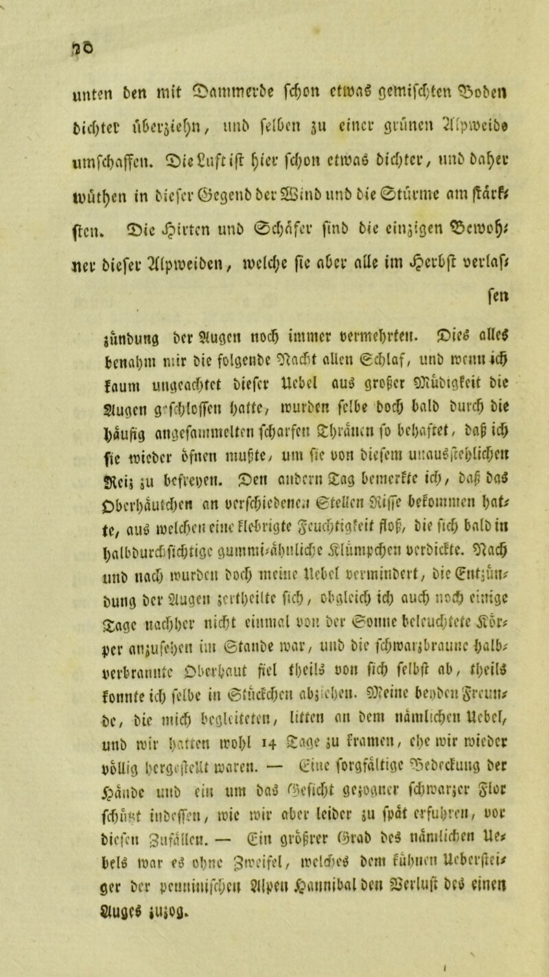 unten bett mit ©ammet-be fefjon ctroaS gemifdjten $5oben u&erjie!)n, tmb felheit ju einer grünen 2llprociöe umfehaffen. ©iefiuftift hier fd;oit etwas bidjtev, unb&nfyer luutbcn in biefcr©egenb&erS8Sinbun&bie®tärme am ftarfe feit. 5>ie giften unb ®d)fifer finb bie emsigen ©emof)* jtev biefer 2llpweiben, welche ftc aber alle im £etbfi vevfaf# fett junbung ber Slugcn noef) immer »ermebrfett. £>ie$ allc$ benannt mir bie folgende sftad&t allen ©djlaf, unb wenn ich faunt ungeachtet biefer Uebel aus großer Söiubigfeit bie Stugen g-fchioffen hatte, mürben feite hoch halb bnreh bie häufig angefammeltcn feharfett Shrawnfo behaftet, bafjich ftc roicbcr hfnen muffte, um ftc oon biefem uuauSfte&lKhen sReinu befreien. £)en aitbcrn Sag bemerke ich, baß ba5 Obcrhautchen an rerfchiebcnc.i ©teilen SiitTe bekommen hat# te, au$ welchen eine Hetrigte geuchtigfeit floß, bie fich baibin halbburtfiftdjtigc gummrialnriichc Klümpchen oerbiefte. Sftach unb noch würben hoch meine Uebel »cnnitiberf, bictEnttün# butig bei* Slugen scrthciltc fich, obgleich ich auch noch eitrige Sage nachher nicht einmal oon bet* ©onttc beleuchtete Äor# per anjufehen im ©taube war, unb bie fchmarjbraunc halb# perbrannte Oberhaut fiel theil» oott fich felbfl ab, theil* fonntetch felbe in ©tutf'cheu abjiehett. S0?etite bepben Sreutt# bc, bie mich begleiteten, litten an bem nämlichen Uebel, unb wir hatten wohl 14 £«0*5« fromm, el>c wir mieber völlig hcrgcilcUt waren. — eine forgfdltigc 03ebecfung ber fpanbe unb ein um ba-3 befiehl gezogner fchwarjer gloc fchfmt inbefirn, wie wir aber leiber ju fpät erfuhren, oor tiefen Sufdilc«. — <£iu größter ©tab bc$ nämlichen Ue* bei» war <6 ohne Zweifel, welches bem fühlten Uebcrfiei# ger ber pcmriirifchcu Sllpett #attnibal beu SSerluft bccJ einen öugc$ wog. I