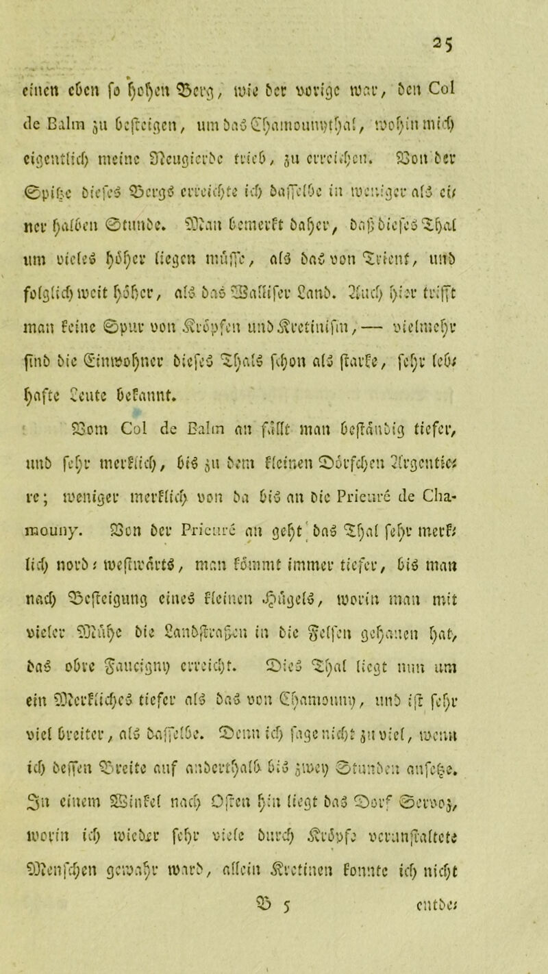 » eilten cPcn fo ljcl)en 93crg, wie Pce vorige wen*/ Pen Col de Balm ju Pcfreigcn, mit PaS Ci!)ainoam)t!)a!/ mol; in mid) cigcntlid) meine SftcugicePc feie6, ju ceecwpcm SBott ber 0pifjc PicfcS 33crgS ceeeicpte icf> PuffciOc in mcw'gce als cii nee f;aI6en ©tunPe. 50Iau Pcmeeft Pafjce, Pajj Pic|Ys ‘Yiyit um oieteS hoi) ec liegen muffe, nf-cJ PaS von Zi'icnf, unP folglich weit r; 5 T) c r, als Pas '3a ui Tee 2anP. 2fticl) l)iee trifft man feine ©pue von Stopfen unP^ectiiufm,— vielmehr finP tue £iumol)nce PicfeS Altais fdjon als ftaefe, fcf;e (cöt Reifte £eute Pcfannt. 23om Col de Bahn an fallt man PcffäitPig tiefer, unP fef;e meeflicl), PiS ju Pont ficinen ©öefepen 2fcgentie< ec; wenigee meeflicf> von Pa PiS an Pie Prieme de Cha- naouny. 23cn Pce Prieme an gef)t Pa» 'Sfjai fein’ ineef; lief; noeP; weflwäetS, man fommt imntce tiefee, PiS man nach ©cfheigung eines ficinen Bügels, woein man mit vietce ffiift^c Pie SanPflea^en in Pie Reifen genauen f)at> PaS oPvc $auc:gnp erreicht. SicS 5!)«l liegt mm um ein 93tceflicf)eS tiefee als PaS ecu (EfiamoHm;, imP ift fefje viel Pecitee, als baffclPe. Senn icp fage nicht jttviel, meint tcf> befien Geeite auf anPcetl)alP PiS ,;wep ©timPou anfe^e. Sn einem SSinfel nach Ofrcn l):u liegt PaS ©oef ©eevoj, woein ich wie Poe fcf)e viele Pited) ^eipfe vceanfraltcte 93icnfd;cn gemäße mirP, allein Äectinen fonnte icf> niept 53» 5 cntPe*