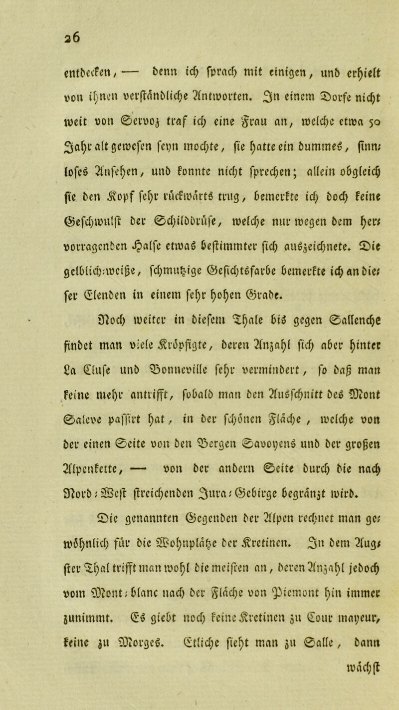 a6 entbecfen, — bentt id; fpracf> mit einigen, unb erhielt von if;nen verfWnblictye Antworten. 3» einem ©orfe nid)t weit von ©ervoj traf id; eine jjrau an, rocld;c etwa 50 3af;ta(tgemcfcn feyn mochte, fte f^atteein bummeS, ftnrt; lofeö 2fnfetyen, unb tonnte nt'djt fpred;en; allein obgleich fie ben ^opf fef;r rücfwartö trug, bemerfte id; bod; feine ©efd;wulft bei- ©d;ilbbtüfe, weld;e nur wegen 6em f)er; votragenben .fpalfe etwas beftimmter ftd) auSjeicbncte. ©ie gclblic&nvcijje, fc^mn^ige @cfid;töfatbe bemerfte i# an bie; fei- Slenbett in einem fcl;r f)o^en @t-abe. 3?od; weitet* in biefem Clf)a[c bis gegen ©allendje finbet man viele 3?ri5pfigte, bereit ^Injaljl fid; aber f)intct £a Slufe unb Sßomteville fcfjt* verminbert, fo ba£ matt Feine mef)i- antiifft, fobalb man ben 2fuSfd;nitt beS SRont @aleve paffirt f;at, in bei- fd;önen $lad;e , wcld;e von bei- einen ©eite von ben bergen ©avoycnS unb bei- grojjen 2flpcnfcttc, — von bet- anbent ©eite burd; bie nad> 3?orb; £Bc|t ftreidjenben 3uta; ©ebirge begraitjt wirb. ©te genannten ©cgeitbcn bei- 2llpcn rechnet man ge; möf)nlid; für bie ®ol;np!a^e bet Äretinen. 3>l bem 2lug< fter^al trifft man wof;l bie meifren an, beten Slnjafyl jebod; vom SDtont; blanc nad; bei- §lad;e von Piemont f>in immer junimmt. SS giebt ttod; Feine ^retinen 511 Sour mayeur, feine ju ÜRorgcS. Stlid;c fieftt man 511 ©alle, bann wäd;(t )