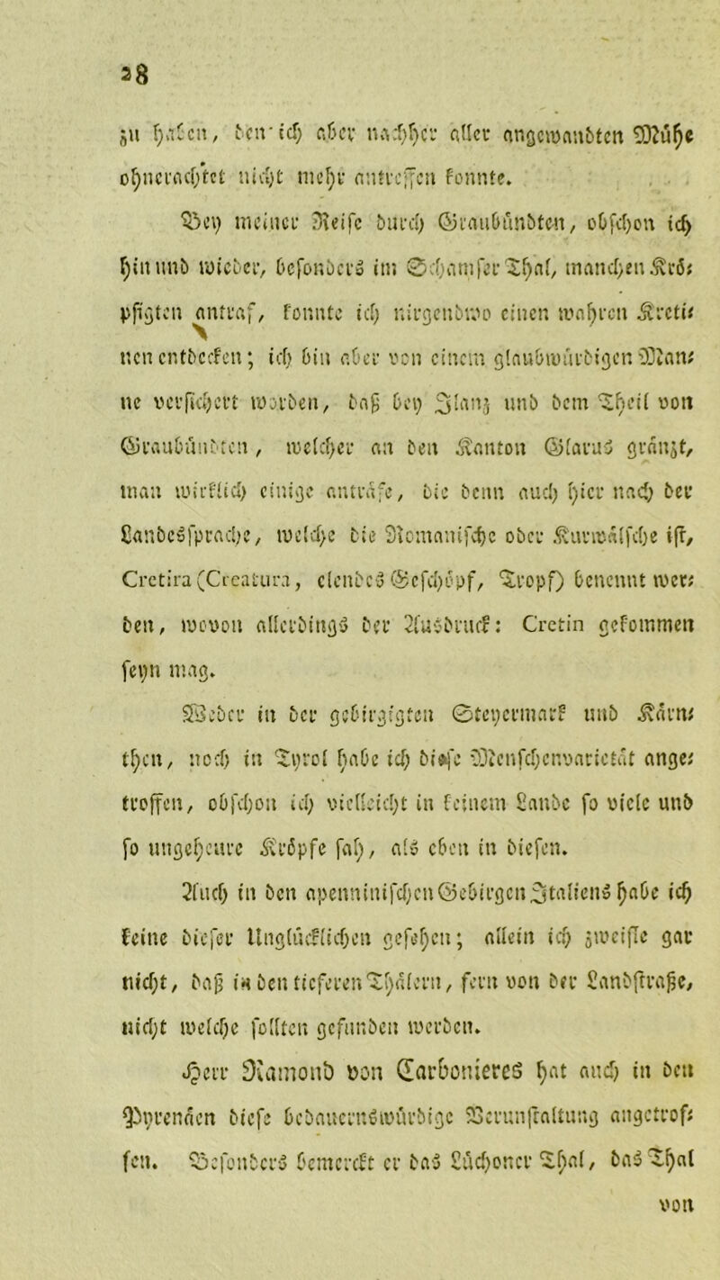 a» Ijabcn, frcif td> fij&cy nad)f>cr atlcu angcroanbten 93?üi)e ol)ncracf;tet titelt tncfjr nntveffen fonnte. £>ci) meiner $eifc bürd) ©i'au&önbten, obfdjon td> tyinunb toicber, bcjonbci» in; ©d)amfer'$ljal/ manchen ^cö< pjigten antraf, fonnte tcf> nirgettbmo einen ronfjrcit Äretü «cncntbccfen; icf> bin cüci- von einem glnubtmitbigen 20Jan; ne verfidjevt tnirben, ba£ bei) 3lanj unb bem ^eil non (Sraubfmbtcn, tvelcfyer an ben Danton @(avu<5 granjt, man ii>;i-füd> einige antedfe, bie beim aud) i)icr ttad) bei1 ßanbcslpraclje, tveld>e bie Slomanifdjc ober ^unnSifctje ifr, Crctira (Cecatura, clcnbc« @efc»)opf, ‘Sropf) benennt wer; ben, menou allctbtng$ bei’ 2lu$bnicf: Cretin gefommen fepn mag. SÖebcr in Der gebirgigten ©tepermar? unb Ädm* tl)cit, neef) in 'Sprol habe td) biefc iDicnfdjcnoarictdt ange,' troffen, obfdjoit id; vie(L'id)t in feinem Sanbc fo viele unb fo ungeheure kröpfe (dl), a‘» eben in biefen. 2lud) in ben apeimiiu|‘d)cn@ebii’gcn3tulieiiö l)abc ici) feine biejee Ung(ücf(id)en gefehlt; allein id) smcifle gar tu dpt, bajj i« ben tieferen ‘Sljalern, fern non ber Sanbffrafje, uid)t luelcije füllten gcfunbeit werben. Jperr Diamonö tton darbomereö bat nncb t» bett $)t)renden biefe bcbaucrnöimu'bigc 23erunfraltung etngetrofe fcn. $5efonbcr$ Oemcrdt er ba-3 £üd)oncr S^al, ba3 ^l)al von