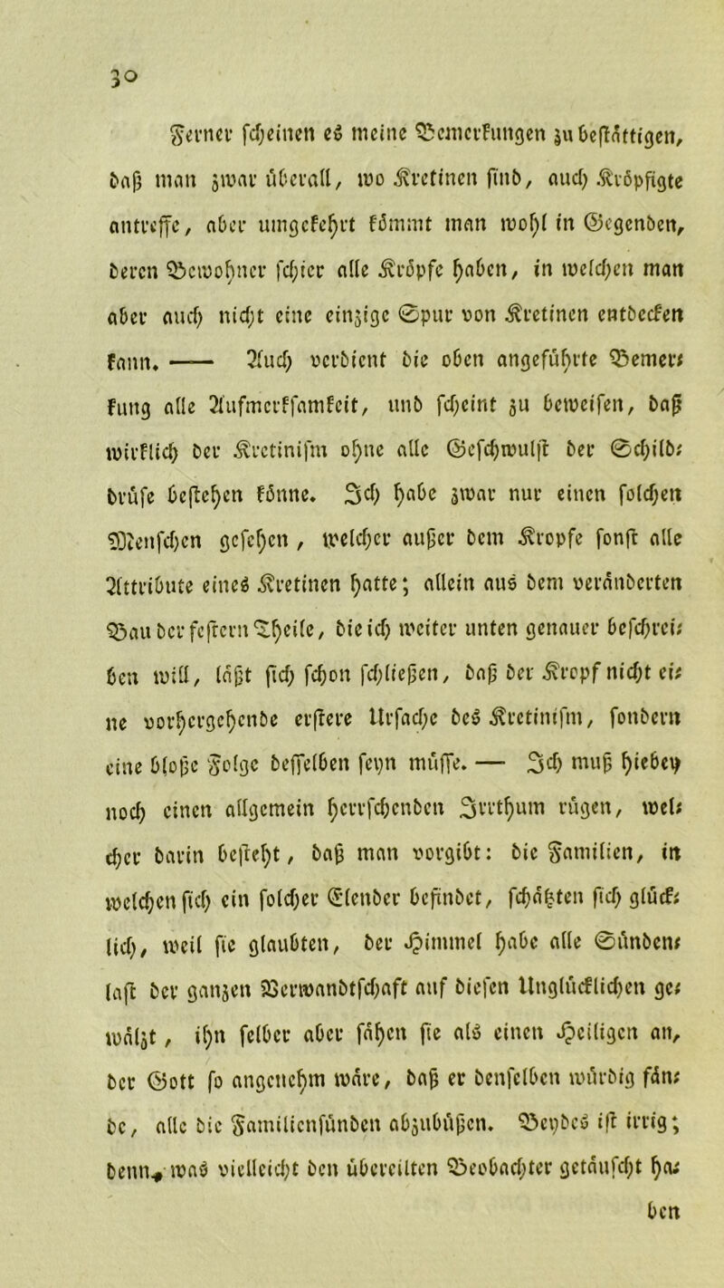 ferner fcßeinen es meine BcmerFungen äubeßnttigen, £>a9 man jroar überall, wo .fretinen fmb, and; .ftöpfigte antreffc, a0cl* umgcfef>ft fämmt man woßl in ©egenben, beren Bewohner fester alle kröpfe f>a6en, in welchen man aber and) n £ cf; t eine einjige ©pur von Retinen entbccfen fann. — 31 ud) verbient bie oben angeführte Berner# Fung alle 21'ufmcrffamfcit, unb fd)cint ju beweifett, baß wirfUcß ber ^rctinifm of;nc alle @cfcf>noulfi: ber ©cßilb# brüfe beließen fßnne. Sei; l)abe jwar nur einen fo(cf;en 9DZenjcf)cn gcfcf;cn , welcher außer bem tropfe fonft alle 2fttriOuce eines Äretinen f;atte; allein aus bem veräußerten Baubcrfcfrcrn'Sßeilc, bie ich iveiter unten genauer befeßrei; ben will, läßt fiel; fcf;on fdfießen, baß ber ifropf nicht ei# ne vorhergehenbe elftere lltfache beS Äretinifm, fonbem eine bloße §o(ge beffelben fcpn muffe. — 3$ muß ßiebey noch einen allgemein hetrfebenben Svi'thum rügen, tvel; eher barin befteht, baß man vorgibt: bie Familien, itt welchen fid; ein foteßer (Slenber beßnbet, fcßäßten ftd) glücf* ließ, weil fie glaubten, ber Jpimmel habe alle ©ünben# laßt ber ganjen 523erwanbtfd;aft auf biefen ltnglücflichen ge# wäljt, ißn fclbcr aber fähen fie als einen ^eiligen an, ber ©ott fo angenehm wäre, baß er benfelbcn würbig fän# bc, alle bie Samilicnfünben abjubüßen. BepbeS ift irrig; betm* was viclleidjt ben übereilten Beobachter getäufeßt ßa# ben