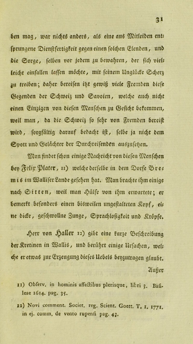 3* bcn mag, mar nichts anbers, als eine aus SDiitlcitcn ent* fprungene ©ienftfertigfeit gegen einen folgen (Stenten, uni) tie ©orge, felbett vor jetern ju bewahren, bei- fiel) viel; lcid)t cinfallen iaffen möchte, mit feinem tlnglücfc ©cfjerj ju treiben; beider bereifen i|t gewifj viele greinten tiefe ©egenben tcr ©chmeis unt ©avoien, weiche auch nicf;t einen Sinnigen von tiefen 50?enfcf;en 51t ©eftebt bekommen, weil man, ba tie ©cbweij fo fef)r von gremten bereift Wirt, forgfältig tarauf betaefjt iff, felbc ja nicf;t tem ©pott unt ©elacbter ter Surcbreifenbfn auSjufcfc-en. SDian ftntct febon einige Nachricht von tiefen 2D?cnfcben bei? $elijr ^Mafer, 11) welcheterfelbe in tem ©orfe Q3rc* miS imSBallifcrßanbegcfcbcn fmt. 9DZanbrachteif;meinige nach ©itten, weil man Jpülfe von if;m erwartete; er bewerft befonberS einen bisweilen ungeftalteten Äopf, eis tie tiefe, gefcbwollne Sunge, ©pracblofigfeit unt kröpfe* Jperr von jpafler 12) gibt eine furje Q3efd)rcibung ber^retinen in SBalliS, unt berührt einige llrf«cf;en, wel; <be er etwas jurSrieugung tiefes Uebels bepjutragen glaubt. 2fupec 11) Obferv. in hominis affe&ibus plerisque, libri 3. Bati- leae 1614. pag. 35. 12) Novi comment. Societ. reg, Scient. Goett. T, 1, 1771. in ej. comm. de vento rupenfi pag. 43.