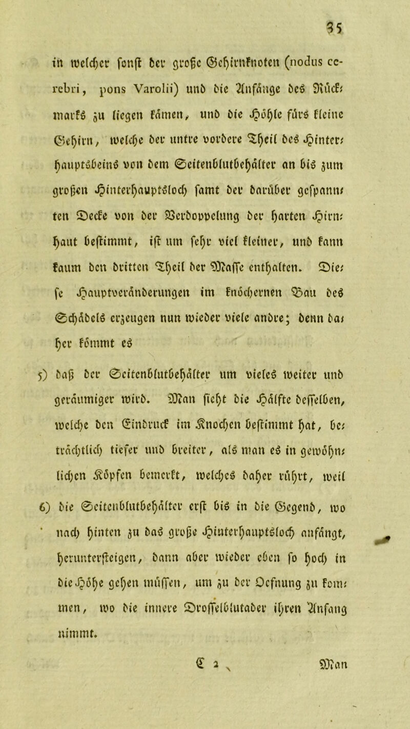 in tveldjct fonfl 5cv große ©cfjirnFnoten (nodus cc- rebri, pons Varolii) unb bic Anfänge bc$ 9iiicf< matfS ju liegen Famen,, nnb bie Jjtofjlc für6 Keine ©el)irit, tucFcßc ber untre vorbere 'Sfycil bc$ hinter# J)auptäDeinö von bem 0eitenblutbef)a(ter an bi» jutn großen J?intetl)aupfdocJ) famt bet bartibet gefpann; teit 0ccfe von ber SSerboppelung ber harten Jjirm l)aut beßimmt, iß tun fefjt viel Keiner, unb fantt faum bett britten ‘S.fycil ber 93iaf]e enthalten. Sie,' fc ^lauptveranberungen im fnodjernen 523nu bc$ 0cf)dbcl6 erjeugen nun tvicber viele anbre; bentt bat §ct femmt c$ 5) bajj ber 0eitcnblutbefjd(tet um vielem tücitcr unb geräumiger tvirb. SDian fiefjt bie Raffte beffelben, tvclcfje ben (Sinbrucf im ^tiodfcn beßimmt fiat, De; tracljtlicf) tiefer unb breiter, al» man eö in getvüfuu ließen köpfen bemetft, tvelcl)c$ ba^er rußrt, tvcil 6) bie 0eitcnblutbef)d(ter crß bis in bie (Segetib, tvo ' nad) ßinten ju baS große Jjintcrl)auptö(ocb anfdngt, fyerunterßeigen, bann aber tvieber eben fo ßod) in bicJjöfye gelten muffen, um ju ber Ocfnung ju fom; men, tvo bie innere Svoßelblutaber ifjren Anfang nimmt. 93» an £ > X