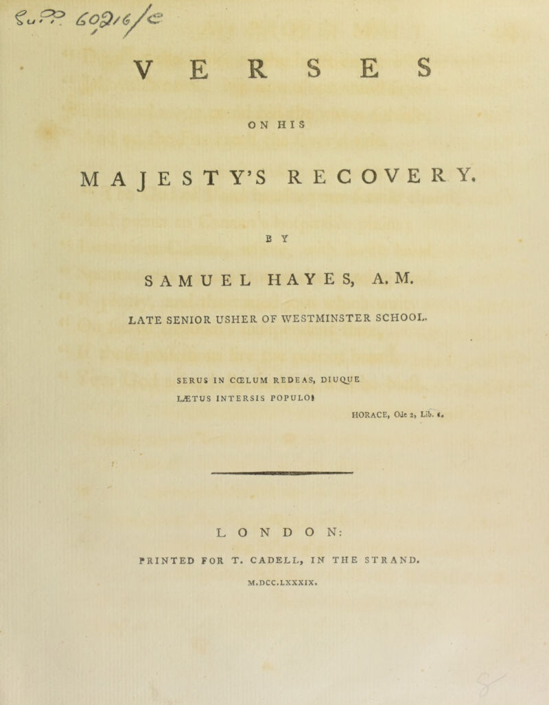 a V E O N H I S MAJESTY’S RECOVERY. B Y SAMUEL HAYES, A. M. LATE SENIOR USHER OF WESTMINSTER SCHOOL. SERUS IN CCELUM REDEAS, DIUQUE LiETUS INTERSIS POPULO! HORACE, OJc 2, Lib. t. LONDON: PRINTED FOR T. CADELL, IN THE STRAND. M.DCC.LXXXIX.