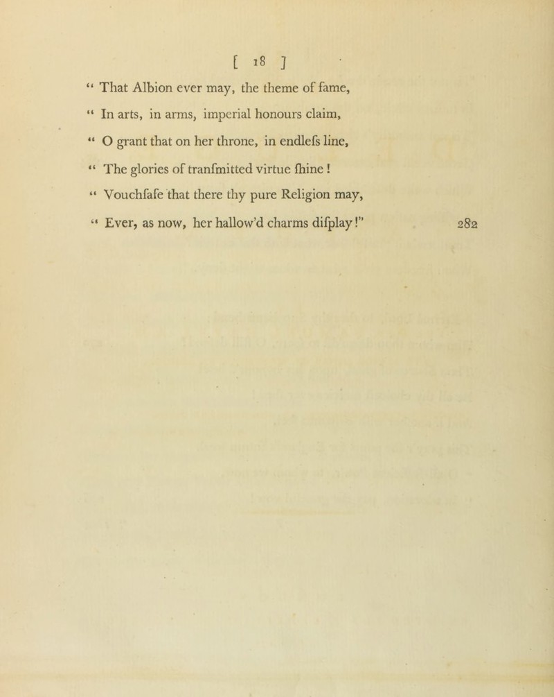 “ That Albion ever may, the theme of fame, “ In arts, in arms, imperial honours claim, “ O grant that on her throne, in endlefs line, “ The glories of tranfmitted virtue fhine ! “ Vouchfafe that there thy pure Religion may, “ Ever, as now, her hallow’d charms difplay!” 282