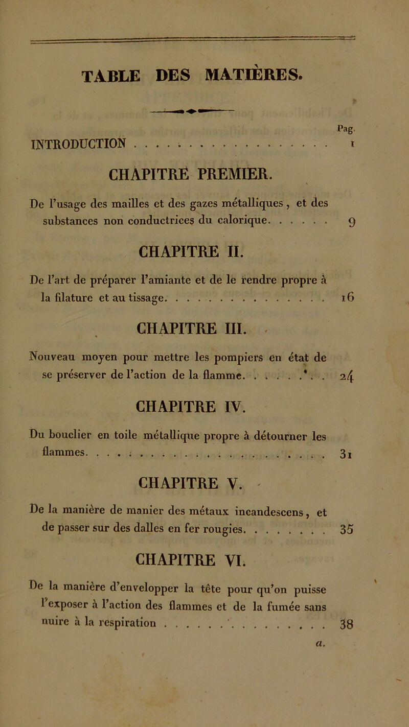 TABLE DES MATIERES Pag. INTRODUCTION i CHAPITRE PREMIER. De l’usage des mailles et des gazes métalliques, et des substances non conductrices du calorique 9 CHAPITRE II. De l’art de préparer l’amiante et de le rendre propre h la filature et au tissage 16 CHAPITRE III. < Nouveau moyen pour mettre les pompiers en état de se préserver de l’action de la flamme *. . 24 CHAPITRE IV. Du bouclier en toile métallique propre à détourner les flammes. 3i CHAPITRE V. ' De la manière de manier des métaux incandescens, et de passer sur des dalles en fer rougies 35 CHAPITRE VI. De la manière d’envelopper la tête pour qu’on puisse 1 exposer a 1 action des flammes et de la fumée sans nuire à la respiration ' 38