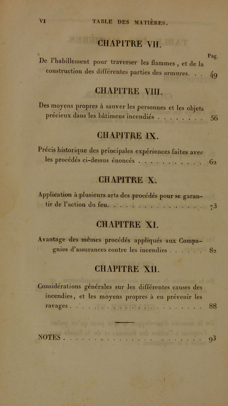 CHAPITRE VH. » Pag. De l’habillement pour traverser les flammes , et de la construction des différentes parties des armures. . . /jg CHAPITRE VIII. Des moyens propres à sauver les personnes et les objets précieux dans les bâtimens incendiés CHAPITRE IX. Précis historique des principales expériences faites avec les procédés ci-dessus énoncés 62 CHAPITRE X. Application a plusieurs arts des procédés pour se garan- tir de l’action du feu 73 CHAPITRE XI. Avantage des mêmes procédés appliqués aux Compa- gnies d’assurances contre les incendies 82 CHAPITRE XII. Considérations générales sur les différentes causes des incendies, et les moyens propres à en prévenir les ravages 88 NOTES 93 1