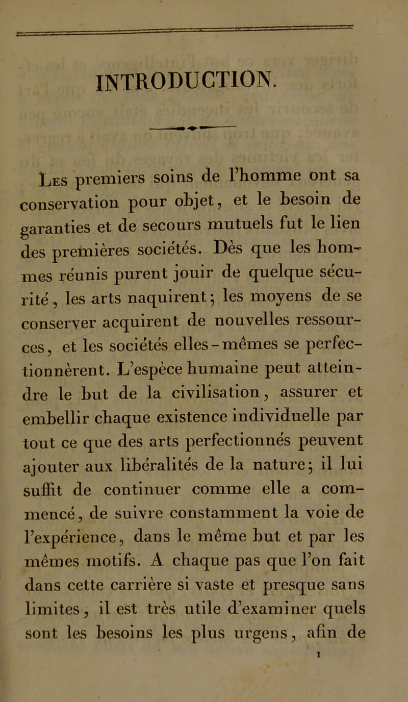 INTRODUCTION. Les premiers soins de l’homme ont sa conservation pour objet, et le hesom de garanties et de secours mutuels fut le lien des premières sociétés. Des que les hom~ mes réunis purent jouir de quelque sécu- rité , les arts naquirent ; les moyens de se conserver acquirent de nouvelles ressour- ces, et les sociétés elles-mêmes se perfec- tionnèrent. L’espèce humaine peut attein- dre le hut de la civilisation, assurer et embellir chaque existence individuelle par tout ce que des arts perfectionnés peuvent ajouter aux libéralités de la nature ; il lui suffit de continuer comme elle a com- mencé, de suivre constamment la voie de l’expérience, dans le même hut et par les mêmes motifs. A chaque pas que l’on fait dans cette carrière si vaste et presque sans limites, il est très utile d’examiner quels sont les besoins les plus urgens, afin de