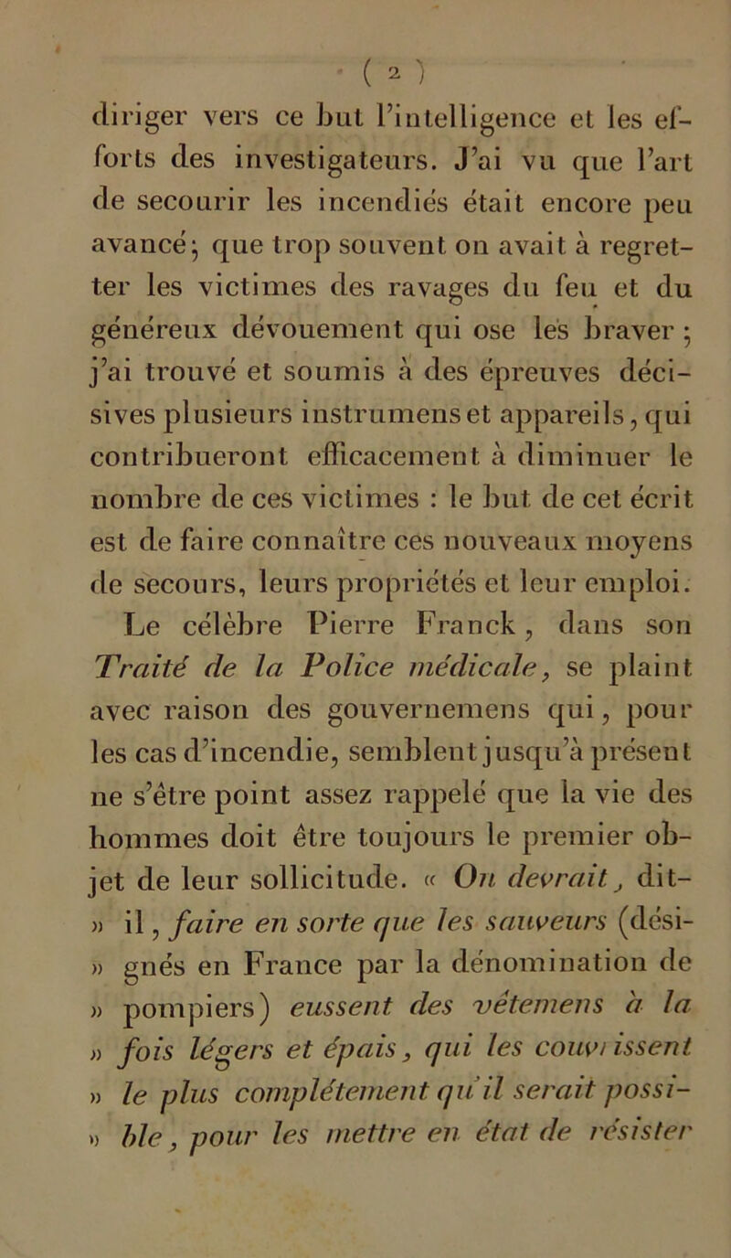 diriger vers ce but l’intelligence et les ef- forts des investigateurs. J’ai vu que l’art de secourir les incendies était encore peu avancé:, que trop souvent on avait à regret- ter les victimes des ravages du feu et du généreux dévouement qui ose les braver ; j’ai trouvé et soumis à des épreuves déci- sives plusieurs instrumenset appareils, qui contribueront efficacement à diminuer le nombre de ces victimes : le but de cet écrit est de faire connaître ces nouveaux moyens de secours, leurs propriétés et leur emploi. Le célèbre Pierre Franck, dans son Traité de la Police médicale, se plaint avec raison des gouvernemens qui, pour les cas d’incendie, semblent jusqu’à présent 11e s’ètre point assez rappelé que la vie des hommes doit être toujours le premier ob- jet de leur sollicitude. « On devrait, dit— » il, faire en sorte que les sauveurs (dési- » gnés en France par la dénomination de « pompiers) eussent des vétemens a la » fois légers et épais, qui les couv/issent » le plus complètement qu il serait possi- » ble, pour les mettre en état de résister