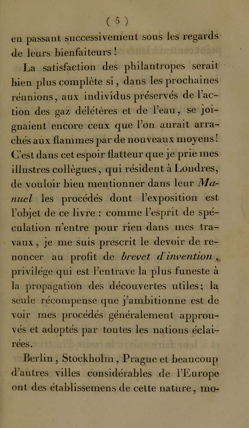 ea passant successivement sous les regards de leurs bienfaiteurs ! La satisfaction des pbilantropes serait bien plus complète si, dans les prochaines réunions, aux individus préservés de Tac- tion des gaz délétères et de leau, se joi- gnaient encore ceux que Ton aurait arra- chés aux flammes par de nouveaux moyens ! C’est dans cet espoir flatteur que je prie mes illustres collègues, qui résident à Londres, de vouloir bien mentionner dans leur Ma- nuel les procédés dont l’exposition est l’objet de ce livre : comme l’esprit de spé- culation n’entre pour rien dans mes tra- vaux , je me suis prescrit le devoir de re- noncer au profit de brevet d invention, privilège qui est l’entrave la plus funeste à la propagation des découvertes utiles; la seule récompense que j’ambitionne est de voir mes procédés généralement approu- vés et adoptés par toutes les nations éclai- rées. Berlin , Stockholm, Prague et beaucoup d’autres villes considérables de l’Europe ont des établissemens de cette nature, mo-