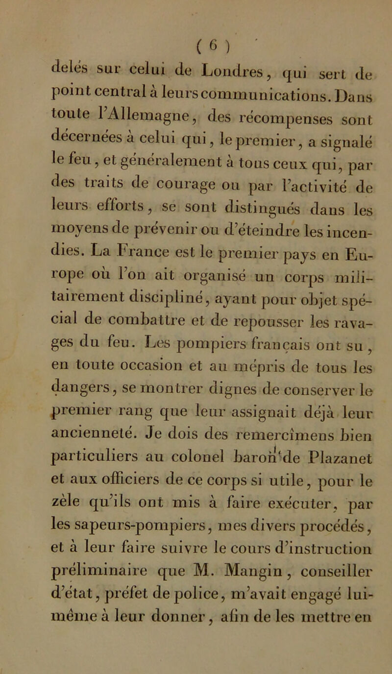 delés sur celui de Londres, qui sert de point central a leurs communications. Dans toute 1 Allemagne, des récompenses sont décernées à celui qui, le premier, a signalé le feu, et généralement à tous ceux qui, par des traits de courage ou par l’activité de leuis efloits, se sont distingues dans les moyens de prévenir ou d’éteindre les incen- dies. La France est le premier pays en Eu- rope où l’on ait organisé un corps mili- tairement discipliné, ayant pour objet spé- cial de combattre et de repousser les rava- ges du feu. Les pompiers français ont su , en toute occasion et au mépris de tous les dangers, se montrer dignes de conserver le premier rang que leur assignait déjà leur ancienneté. Je dois des remercîmens bien particuliers au colonel baron‘de Plazanet et aux officiers de ce corps si utile, pour le zèle qu’ils ont mis à faire exécuter, par les sapeurs-pompiers, mes divers procédés, et à leur faire suivre le cours d’instruction préliminaire que M. Mangin, conseiller d’état, préfet de police, m’avait engagé lui- mëme à leur donner, alin de les mettre en