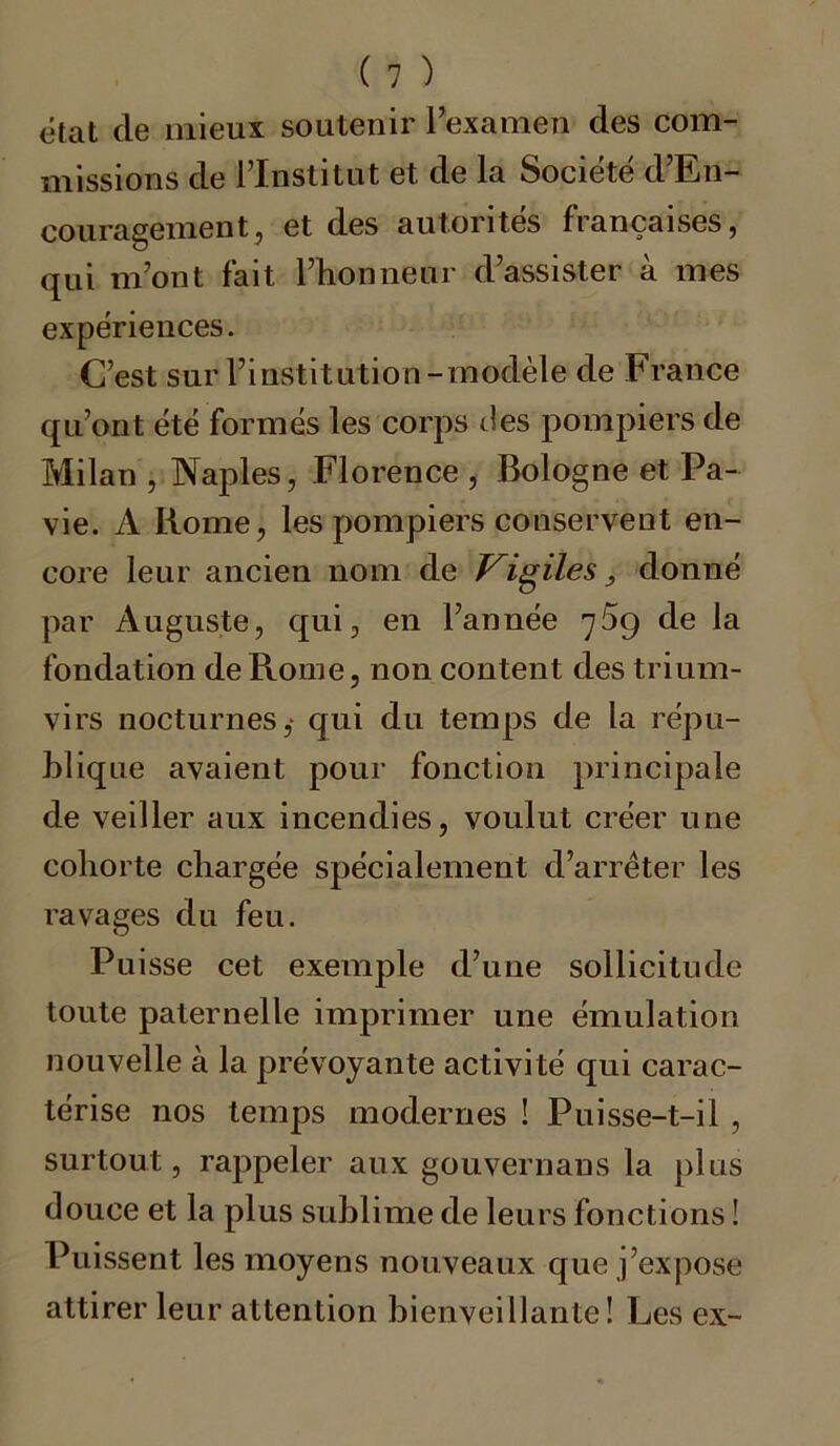 état cle mieux soutenir l’examen des com- missions de l’Institut et de la Société d’En- couragement, et des autorités françaises, qui m’ont fait l’honneur d’assister à mes expériences. C’est sur l’institution-modèle de France qu’ont été formés les corps des pompiers de Milan , Naples, Florence , Bologne et Pa- vie. A Rome, les pompiers conservent en- core leur ancien nom de Vigiles donné par Auguste, qui, en l’année 759 de la fondation de Rome, non content des trium- virs nocturnes,- qui du temps de la répu- blique avaient pour fonction principale de veiller aux incendies, voulut créer une cohorte chargée spécialement d’arrêter les ravages du feu. Puisse cet exemple d’une sollicitude toute paternelle imprimer une émulation nouvelle à la prévoyante activité qui carac- térise nos temps modernes ! Puisse-t-il , surtout, rappeler aux gouvernaus la plus douce et la plus sublime de leurs fonctions ! Puissent les moyens nouveaux que j’expose attirer leur attention bienveillante! Les ex-