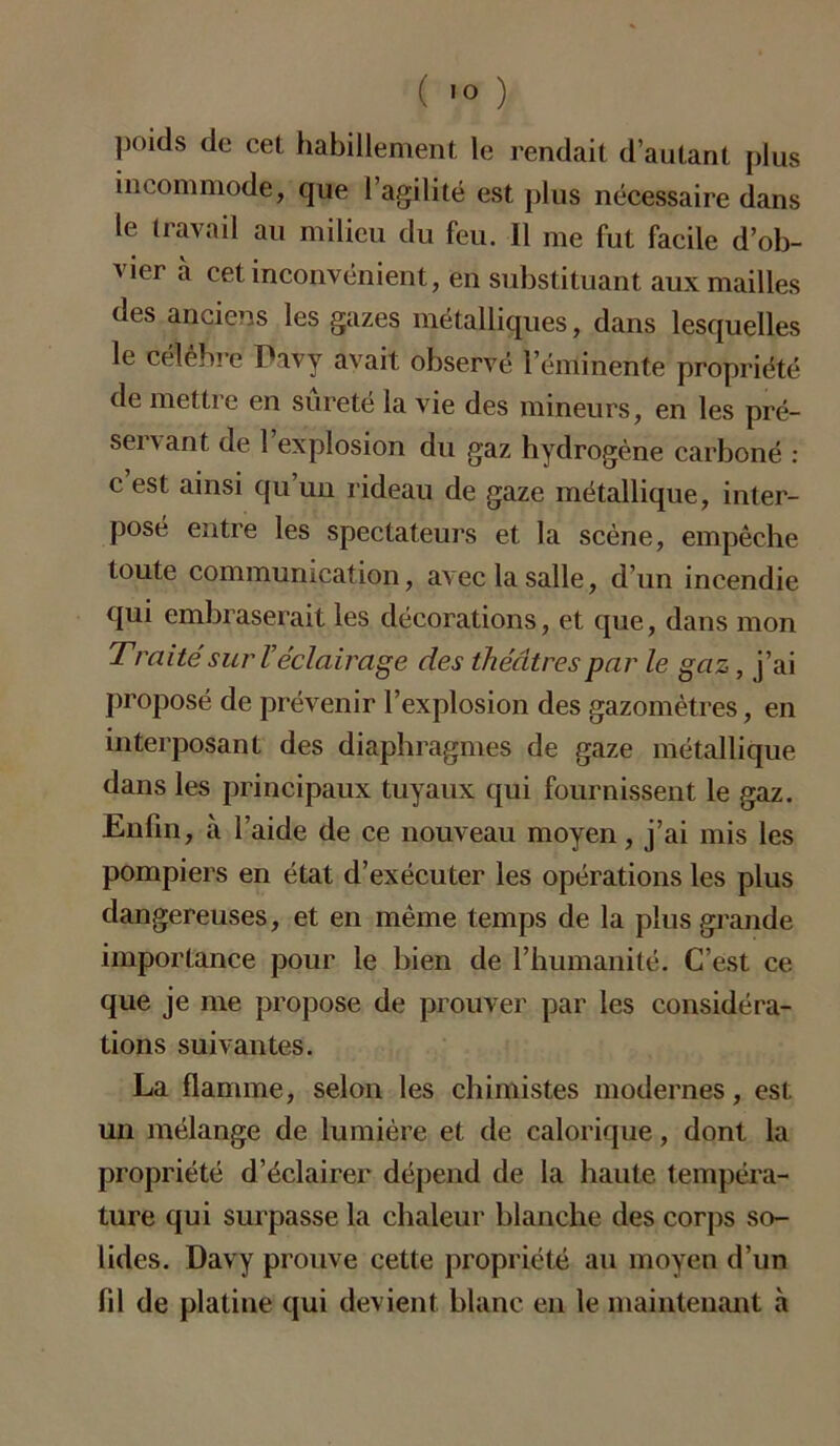 poids de cet habillement le rendait d’autant plus incommode, que l’agilité est plus nécessaire dans le travail au milieu du feu. 11 me fut facile d’ob- vier à cet inconvénient, en substituant aux mailles des anciens les gazes métalliques, dans lesquelles le célèbre Pavy avait observé l’éminente propriété de mettre en sûreté la vie des mineurs, en les pré- servant de l’explosion du gaz hydrogène carboné : c est ainsi qu un rideau de gaze métallique, inter- posé entre les spectateurs et la scène, empêche toute communication, avec la salle, d’un incendie qui embraserait les décorations, et que, dans mon Traité sur Véclairage des théâtres par le gaz, j’ai proposé de prévenir l’explosion des gazomètres, en interposant des diaphragmes de gaze métallique dans les principaux tuyaux qui fournissent le gaz. Enlin, à l’aide de ce nouveau moyen, j’ai mis les pompiers en état d’exécuter les opérations les plus dangereuses, et en même temps de la plus grande importance pour le bien de l’humanité. C’est ce que je me propose de prouver par les considéra- tions suivantes. La flamme, selon les chimistes modernes, est un mélange de lumière et de calorique, dont la propriété d’éclairer dépend de la haute tempéra- ture qui surpasse la chaleur blanche des corps so- lides. Davy prouve cette propriété au moyen d’un fil de platine qui devient blanc en le maintenant à