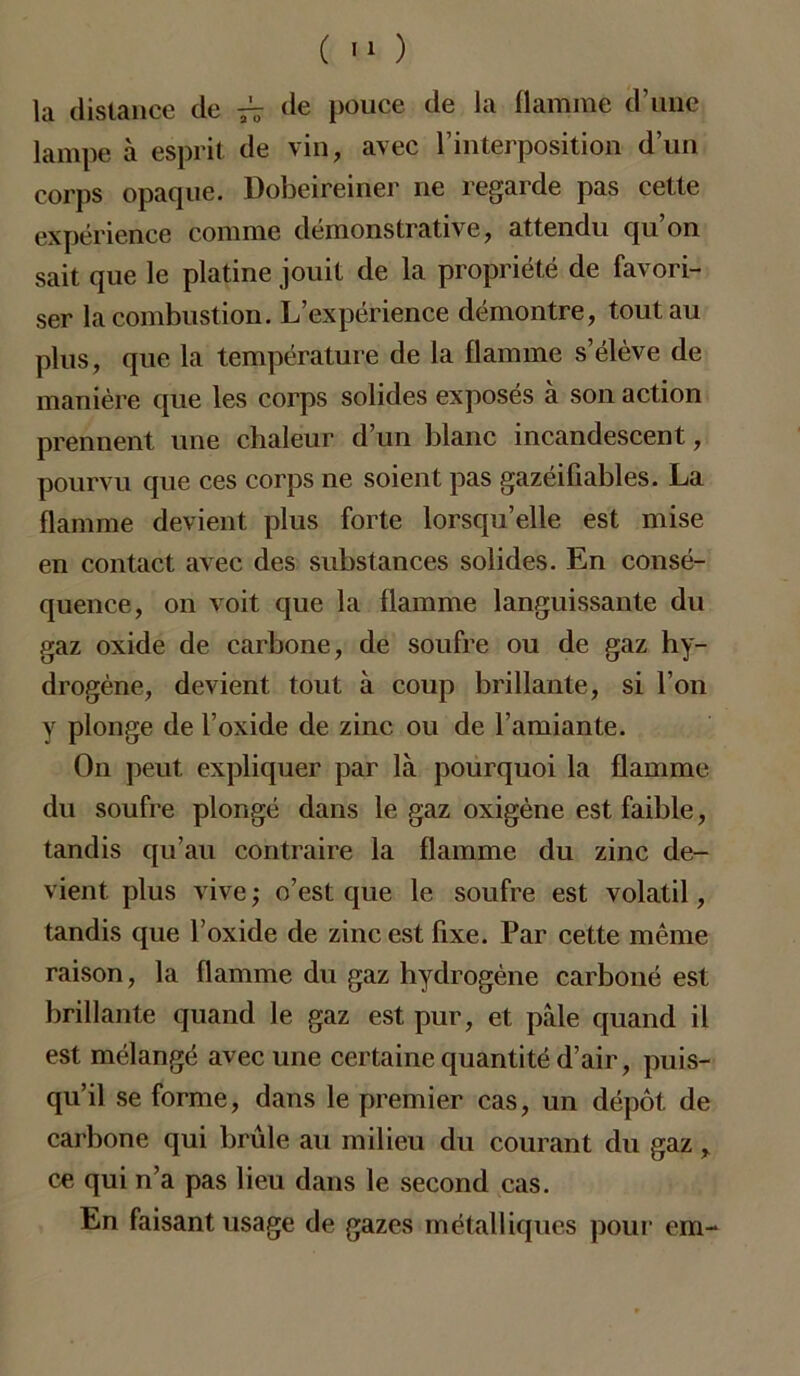 ( ) la distance de ^ de pouce de la flamme d’une lampe à esprit de vin, avec l’interposition d’un corps opaque. Dobeireiner ne regarde pas cette expérience comme démonstrative, attendu qu on sait que le platine jouit de la propriété de favori- ser la combustion. L’expérience démontre, tout au plus, que la température de la flamme s’élève de manière que les corps solides exposés à son action prennent une chaleur d’un blanc incandescent, pourvu que ces corps ne soient pas gazéifiables. La flamme devient plus forte lorsqu’elle est mise en contact avec des substances solides. En consé- quence, on voit que la flamme languissante du gaz oxide de carbone, de soufre ou de gaz hy- drogène, devient tout à coup brillante, si l’on y plonge de l’oxide de zinc ou de l’amiante. On peut expliquer par là pourquoi la flamme du soufre plongé dans le gaz oxigène est faible, tandis qu’au contraire la flamme du zinc de- vient plus vive ; o’est que le soufre est volatil, tandis que l’oxide de zinc est fixe. Par cette même raison, la flamme du gaz hydrogène carboné est brillante quand le gaz est pur, et pale quand il est mélangé avec une certaine quantité d’air, puis- qu’il se forme, dans le premier cas, un dépôt de carbone qui brûle au milieu du courant du gaz, ce qui n’a pas lieu dans le second cas. En faisant usage de gazes métalliques pour em-