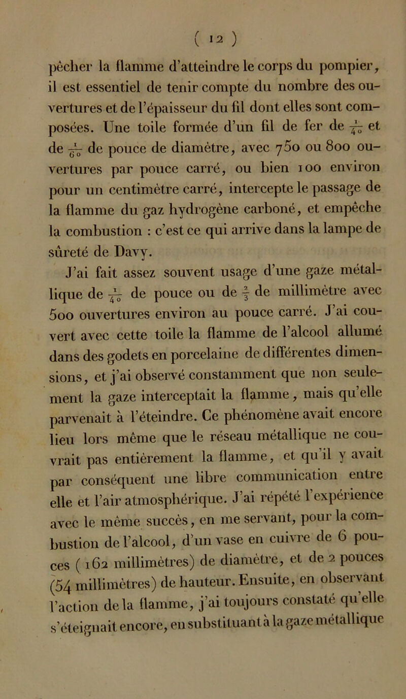 pêcher la flamme d’atteindre le corps du pompier, il est essentiel de tenir compte du nombre des ou- vertures et de l’épaisseur du fil dont elles sont com- posées. Une toile formée d’un fil de fer de et de -gz de pouce de diamètre, avec ou 800 ou- vertures par pouce carré, ou bien 100 environ pour un centimètre carré, intercepte le passage de la flamme du gaz hydrogène carboné, et empêche la combustion : c’est ce qui arrive dans la lampe de sûreté de Davy. J’ai fait assez souvent usage d’une gaze métal- lique de jz de pouce ou de f de millimètre avec 5oo ouvertures environ au pouce carré. J’ai cou- vert avec cette toile la flamme de l’alcool allumé dans des godets en porcelaine de différentes dimen- sions, et j’ai observé constamment que non seule- ment la gaze interceptait la flamme, mais qu elle parvenait à l’éteindre. Ce phénomène avait encore lieu lors même que le réseau métallique ne cou- vrait pas entièrement la flamme, et qu’il y avait par conséquent une libre communication entre elle et l’air atmosphérique. J’ai répété l’expérience avec le même succès, en me servant, pour la com- bustion de l’alcool, d’un vase en cuivre de 6 pou- ces ( 162 millimètres) de diamètre, et de 2 pouces (54 millimètres) de hauteur. Ensuite, en observant l’action delà flamme, j’ai toujours constate qu elle s’éteignait encore, en substituant à la gaze métallique