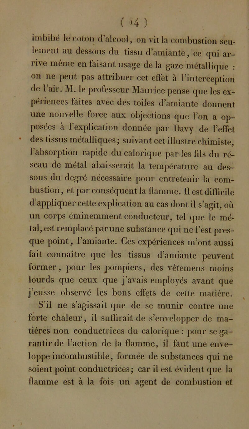 ( >4 ) imbibé le colon d alcool, on vit la combustion seu- lement au dessous du tissu d’amiante, ce qui ar- rive même en faisant usage de la gaze métallique : on ne peut pas attribuer cet effet à l’interception de l’air. M. le professeur Maurice pense que les ex- périences faites avec des toiles d’amiante donnent une nouvelle force aux objections que l’on a op- posées à l’explication donnée par Davy de l’effet • des tissus métalliques ; suivant cet illustre chimiste, l’absorption rapide du calorique par les fils du ré- seau de métal abaisserait la température au des- sous du degré nécessaire pour entretenir la com- bustion, et par conséquent la flamme. Il est difficile d’appliquer cette explication au cas dont il s’agit, où un corps éminemment conducteur, tel que le mé- tal, est remplacé par une substance qui ne l’est pres- que point, l’amiante. Ces expériences m’ont aussi fait connaître que les tissus d’amiante peuvent former, pour les pompiers, des vêtemens moins lourds que ceux que j’avais employés avant que j’eusse observé les bons effets de cette matière. S’il ne s’agissait que de se munir contre une i forte chaleur, il suffirait de s’envelopper de ma- tières non conductrices du calorique : pour se ga- rantir de l’action de la flamme, il faut une enve- loppe incombustible, formée de substances qui ne soient point conductrices ; car il est évident que la flamme est à la fois un agent de combustion et