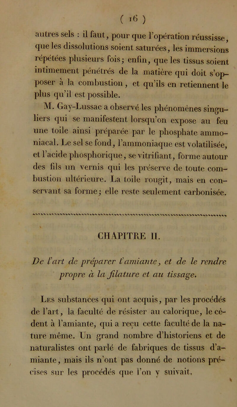 autres sels : il faut, pour que l’opération réussisse, que les dissolutions soient saturées, les immersions répétées plusieurs fois,- enfin, que les tissus soient intimement pénétrés de la matière qui doit s’op- poser à la combustion , et qu’ils en retiennent le plus qu’il est possible. M. Gay-Lussac a observé les phénomènes singu- liers qui se manifestent lorsqu’on expose au feu une toile ainsi préparée par le phosphate ammo- niacal. Le sel se fond, l’ammoniaque est volatilisée, et l’acide phosphorique, se vitrifiant, forme autour des fils un vernis qui les préserve de toute com- bustion ultérieure. La toile rougit, mais en con- servant sa forme; elle reste seulement carbonisée. % CHAPITRE IL De L’art de préparer Camiante, et de le rendre propre à la filature et au tissage. Les substances qui ont acquis, par les procédés de l’art, la faculté de résister au calorique, le cè- dent à l’amiante, qui a reçu cette faculté de la na- ture même. Un grand nombre d’historiens et de naturalistes ont parlé de fabriques de tissus d’a- miante , mais ils n’ont pas donné de notions pré- cises sur les procédés que l’on y suivait.