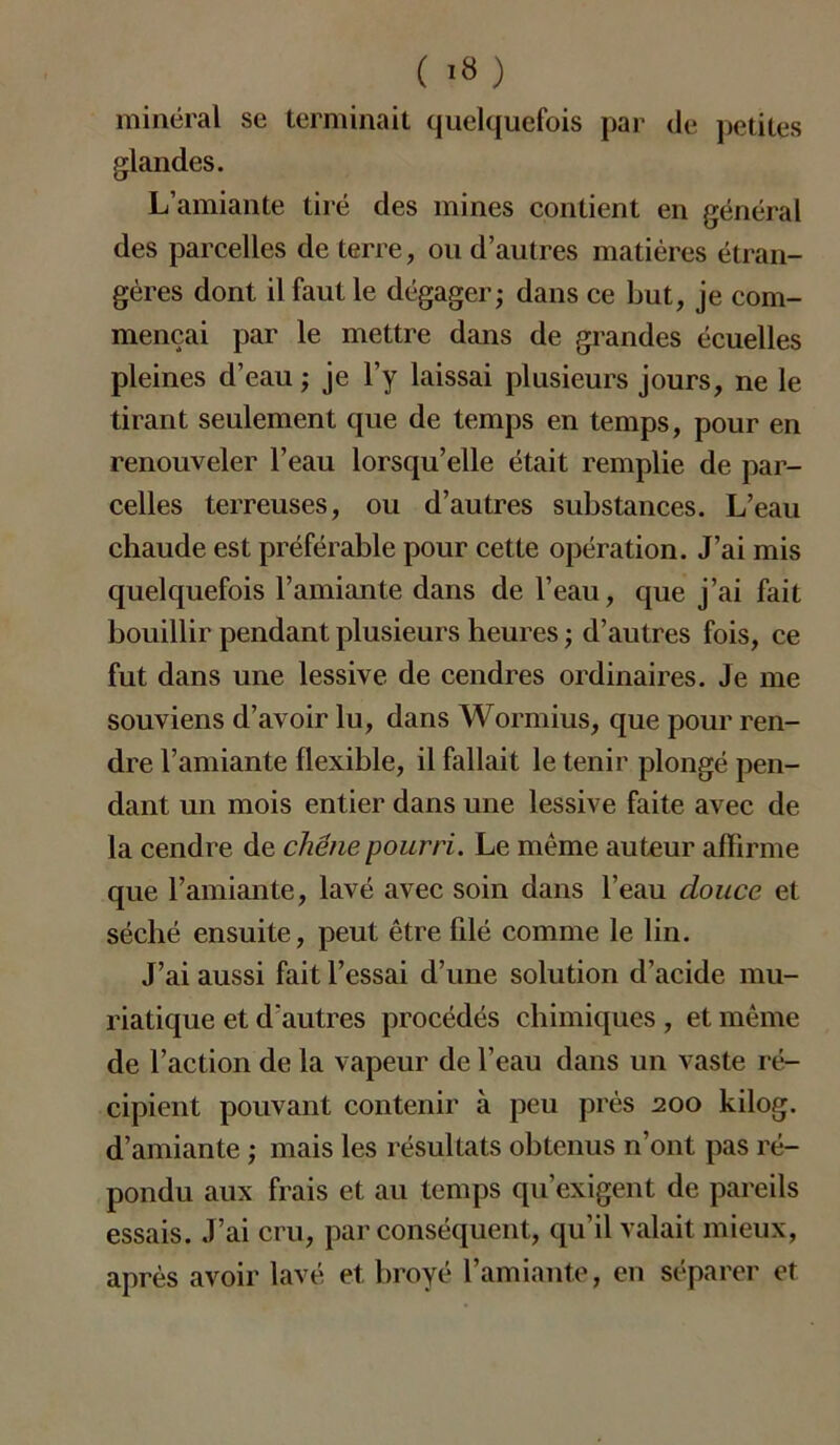 minéral se terminait quelquefois par de petites glandes. L’amiante tiré des mines contient en général des parcelles de terre, ou d’autres matières étran- gères dont il faut le dégager; dans ce but, je com- mençai par le mettre dans de grandes écuelles pleines d’eau ; je l’y laissai plusieurs jours, ne le tirant seulement que de temps en temps, pour en renouveler l’eau lorsqu’elle était remplie de par- celles terreuses, ou d’autres substances. L’eau chaude est préférable pour cette opération. J’ai mis quelquefois l’amiante dans de l’eau, que j’ai fait bouillir pendant plusieurs heures ; d’autres fois, ce fut dans une lessive de cendres ordinaires. Je me souviens d’avoir lu, dans Wormius, que pour ren- dre l’amiante flexible, il fallait le tenir plongé pen- dant un mois entier dans une lessive faite avec de la cendre de chêne pourri. Le même auteur affirme que l’amiante, lavé avec soin dans l’eau douce et séché ensuite, peut être filé comme le lin. J’ai aussi fait l’essai d’une solution d’acide mu- riatique et d'autres procédés chimiques , et même de l’action de la vapeur de l’eau dans un vaste ré- cipient pouvant contenir à peu près 200 kilog. d’amiante ; mais les résultats obtenus n’ont pas ré- pondu aux frais et au temps qu’exigent de pareils essais. J’ai cru, par conséquent, qu’il valait mieux, après avoir lavé et broyé l’amiante, en séparer et