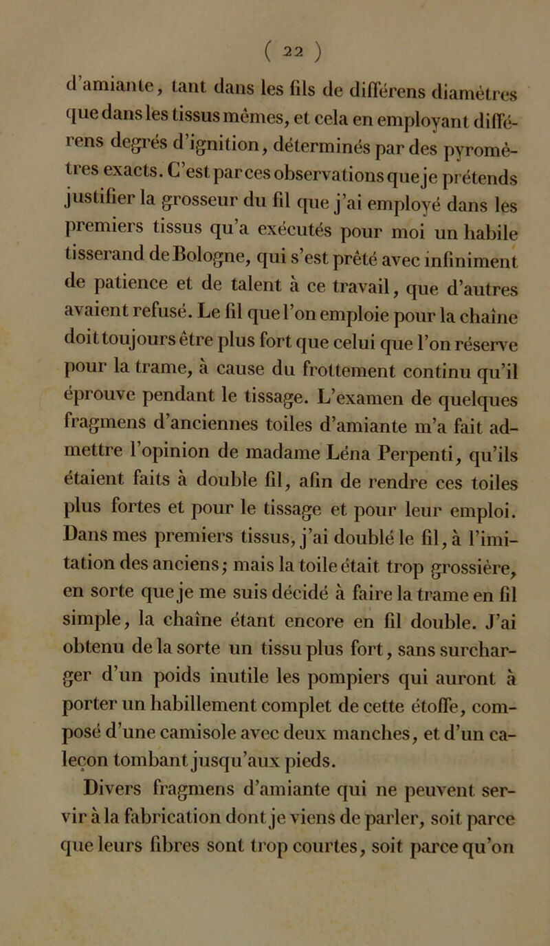 d amiante, tant dans les fils de différens diamètres que dans les tissus mêmes, et cela en employant difi'é- rens degrés d’ignition, déterminés par des pyromè- tres exacts. C’est par ces observations que je prétends justifier la grosseur du fil que j’ai employé dans les premiers tissus qu’a exécutés pour moi un habile tisserand de Bologne, qui s’est prêté avec infiniment de patience et de talent à ce travail, que d’autres avaient refusé. Le fil que l’on emploie pour la chaîne doit toujours être plus fort que celui que l’on réserve pour la trame, a cause du frottement continu qu’il éprouve pendant le tissage. L’examen de quelques fragmens d’anciennes toiles d’amiante m’a fait ad- mettre 1 opinion de madame Léna Perpenti, qu’ils étaient faits à double fil, afin de rendre ces toiles plus fortes et pour le tissage et pour leur emploi. Dans mes premiers tissus, j’ai doublé le fil, à l’imi- tation des anciens ; mais la toile était trop grossière, en sorte que je me suis décidé à faire la trame en fil simple, la chaîne étant encore en fil double. J’ai obtenu de la sorte un tissu plus fort, sans surchar- ger d’un poids inutile les pompiers qui auront à porter un habillement complet de cette étoffe, com- posé d’une camisole avec deux manches, et d’un ca- leçon tombant jusqu’aux pieds. Divers fragmens d’amiante qui ne peuvent ser- vir à la fabrication dont je viens de parler, soit parce que leurs fibres sont trop courtes, soit parce qu’on