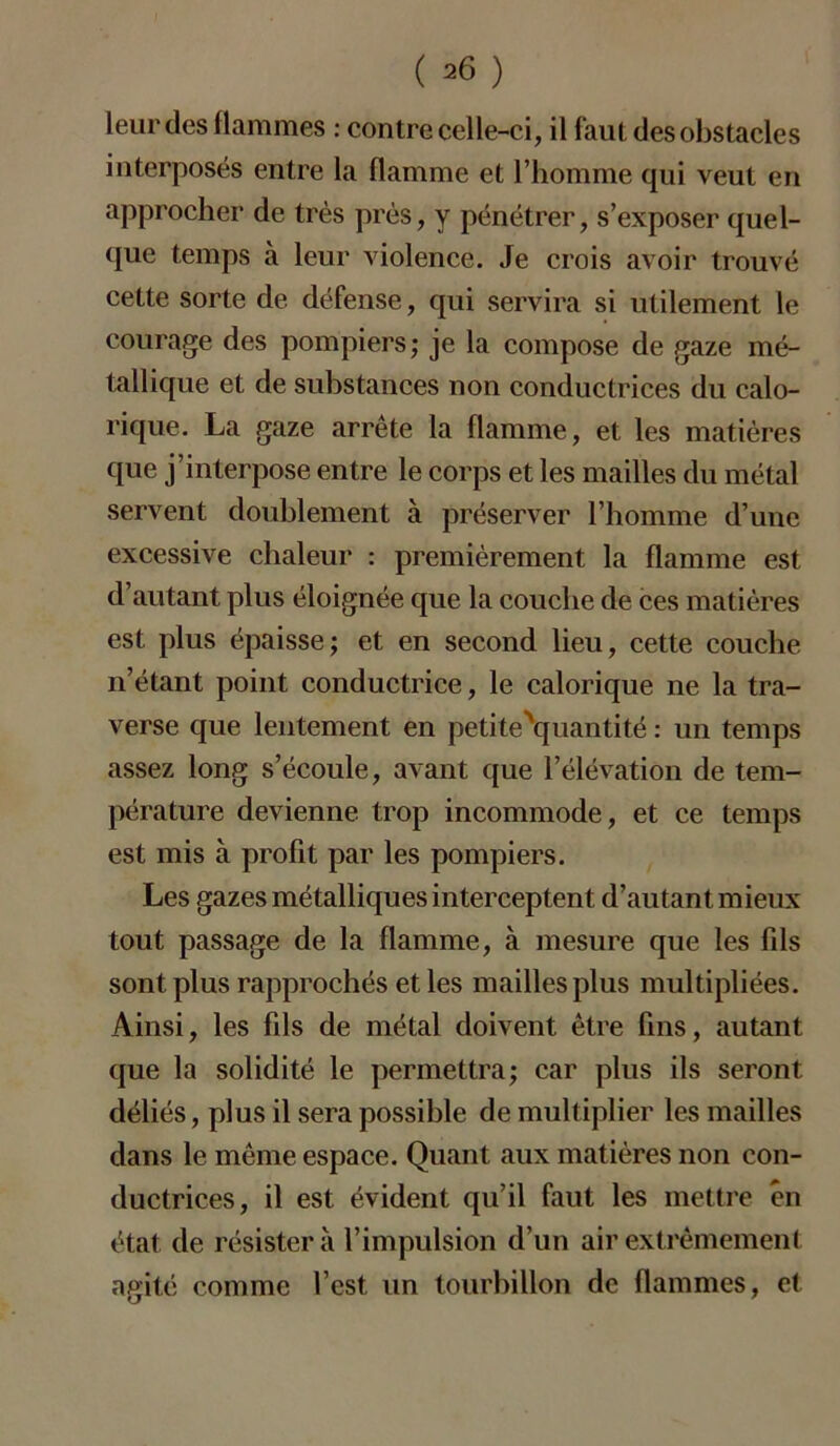 leur des flammes : contre celle-ci, il faut des obstacles interposés entre la flamme et l’homme qui veut en approcher de très près, y pénétrer, s’exposer quel- que temps à leur violence. Je crois avoir trouvé cette sorte de. défense, qui servira si utilement le courage des pompiers; je la compose de gaze mé- tallique et de substances non conductrices du calo- rique. La gaze arrête la flamme, et les matières que j’interpose entre le corps et les mailles du métal servent doublement à préserver l’homme d’une excessive chaleur : premièrement la flamme est d’autant plus éloignée que la couche de ces matières est plus épaisse; et en second lieu, cette couche n’étant point conductrice, le calorique ne la tra- verse que lentement en petite'quantité : un temps assez long s’écoule, avant que l’élévation de tem- pérature devienne trop incommode, et ce temps est mis à profit par les pompiers. Les gazes métalliques interceptent d’autant mieux tout passage de la flamme, à mesure que les fils sont plus rapprochés et les mailles plus multipliées. Ainsi, les fils de métal doivent être fins, autant que la solidité le permettra; car plus ils seront déliés, plus il sera possible de multiplier les mailles dans le même espace. Quant aux matières non con- ductrices, il est évident qu’il faut les mettre en état de résistera l’impulsion d’un air extrêmement agité comme l’est, un tourbillon de flammes, et