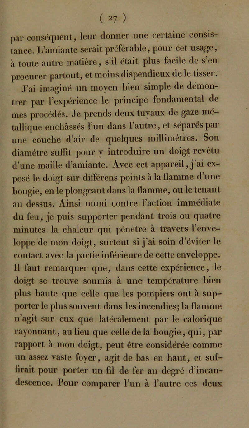 par conséquent, leur donner une certaine consis- tance. L’amiante serait préférable, pour cet usage, à toute autre matière, s’il était plus facile de s’en procurer partout, et moins dispendieux de le tisseï. J’ai imaginé un moyen bien simple de démon- trer par l’expérience le principe fondamental de mes procédés. Je prends deux tuyaux de gaze mé- tallique enchâssés l’un dans l’autre, et séparés par une couche d’air de quelques millimètres. Son diamètre su 1 Fit pour y introduire un doigt revêtu d’une maille d’amiante. Avec cet appareil, j’ai ex- posé le doigt sur différens points à la flamme d’une bougie, en le plongeant dans la flamme, ou le tenant au dessus. Ainsi muni contre l’action immédiate du feu, je puis supporter pendant trois ou quatre minutes la chaleur qui pénètre à travers l’enve- loppe de mon doigt, surtout si j’ai soin d’éviter le contact avec la partie inférieure de cette enveloppe. Il faut remarquer que, dans cette expérience, le doigt se trouve soumis à une température bien plus haute que celle que les pompiers ont à sup- porter le plus souvent dans les incendies; la flamme n’agit sur eux que latéralement par le calorique rayonnant, au lieu que celle de la bougie, qui, par rapport à mon doigt, peut être considérée comme un assez vaste foyer, agit de bas en haut, et suf- firait pour porter un Fil de fer au degré d’incan- descence. Pour comparer l’un à l’autre ces deux
