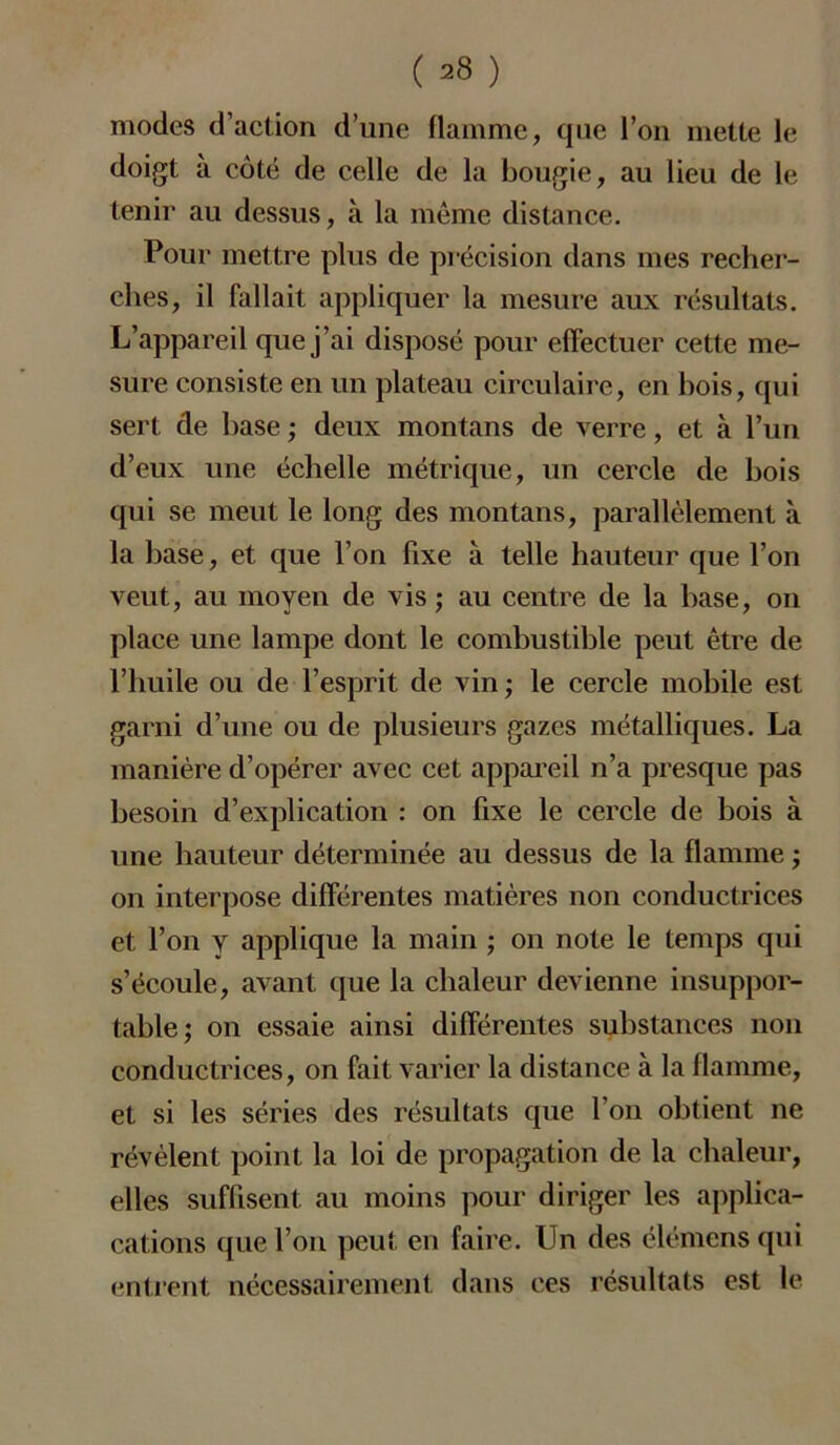 modes d’action d’une flamme, que l’on mette le doigt à côté de celle de la bougie, au lieu de le tenir au dessus, à la même distance. Pour mettre plus de précision dans mes recher- ches, il fallait appliquer la mesure aux résultats. L’appareil que j’ai disposé pour effectuer cette me- sure consiste en un plateau circulaire, en bois, qui sert de hase ; deux montans de verre, et à l’un d’eux une échelle métrique, un cercle de bois qui se meut le long des montans, parallèlement à la base, et que l’on fixe à telle hauteur que l’on veut, au moyen de vis ; au centre de la base, on place une lampe dont le combustible peut être de l’huile ou de l’esprit de vin; le cercle mobile est garni d’une ou de plusieurs gazes métalliques. La manière d’opérer avec cet appareil n’a presque pas besoin d’explication : on fixe le cercle de bois à une hauteur déterminée au dessus de la flamme ; on interpose différentes matières non conductrices et l’on y applique la main ; on note le temps qui s’écoule, avant que la chaleur devienne insuppor- table; on essaie ainsi différentes substances non conductrices, on fait varier la distance à la flamme, et si les séries des résultats que l’on obtient ne révèlent point la loi de propagation de la chaleur, elles suffisent au moins pour diriger les applica- cations que l’on peut en faire. Un des élémens qui entrent nécessairement dans ces résultats est le