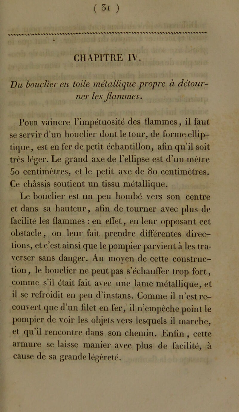 ( 3! ) CHAPITRE IV. Vu bouclier en toile métallique propre à détour- ner les Jlammes. Pour vaincre l’impétuosité des flammes, il faut se servir d’un bouclier dont le tour, de forme ellip- tique, est en fer de petit échantillon, afin qu’il soit très léger. Le grand axe de l’ellipse est d’un mètre 5o centimètres, et le petit axe de 80 centimètres. Ce châssis soutient un tissu métallique. Le bouclier est un peu bombé vers son centre et dans sa hauteur, afin de tourner avec plus de facilité les flammes : en effet, en leur opposant cet obstacle, on leur fait prendre différentes direc- tions, et c’est ainsi que le pompier parvient à les tra- verser sans danger. Au moyen de cette construc- tion , le bouclier ne peut pas s’échauffer trop fort, comme s’il était fait avec une lame métallique, et il se refroidit en peu d’instans. Comme il n’est re- couvert que d’un filet en fer, il n’empêche point le pompier de voir les objets vers lesquels il marche, et qu’il rencontre dans son chemin. Enfin, cette armure se laisse manier avec plus de facilité, à cause de sa grande légèreté.