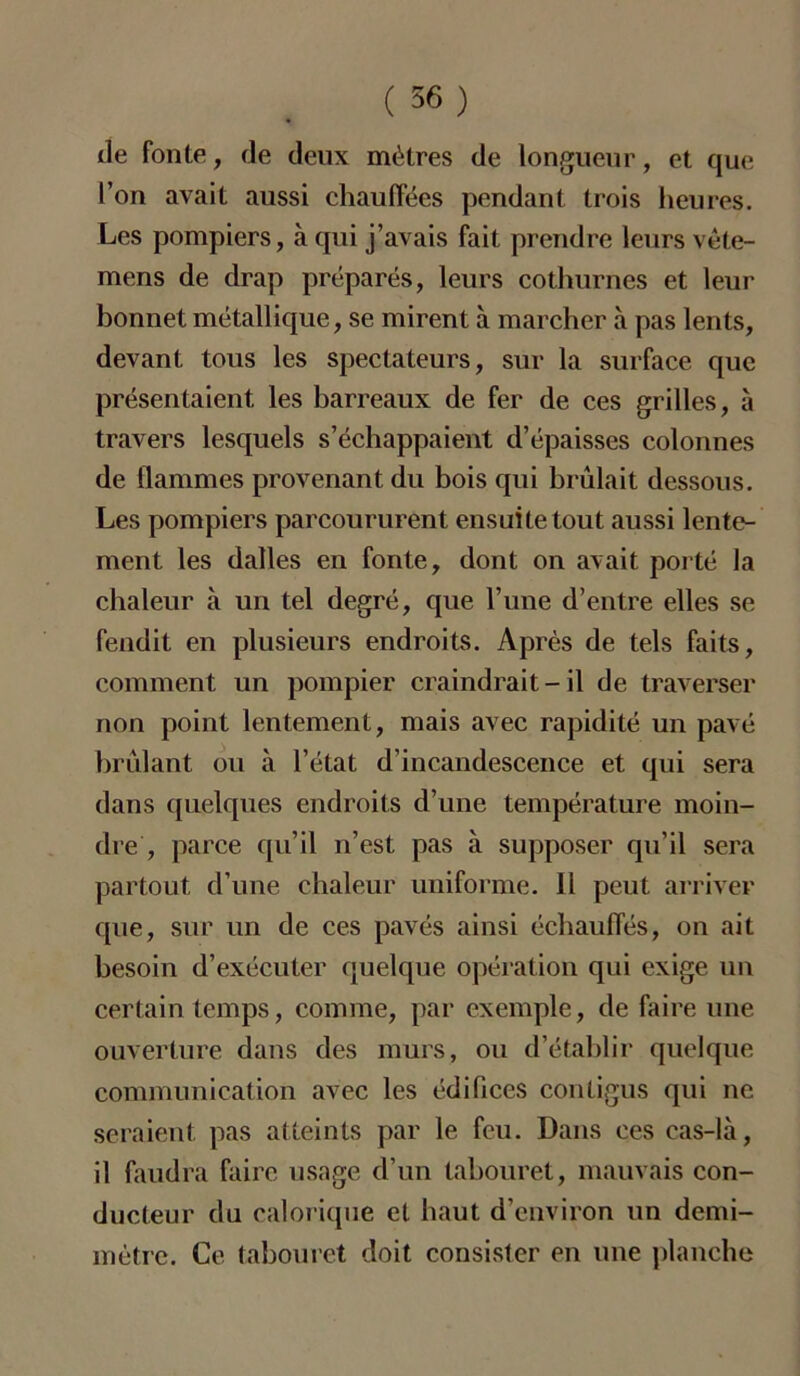 île fonte, de deux mètres de longueur, et que l’on avait aussi chauffées pendant trois heures. Les pompiers, à qui j’avais fait prendre leurs vète- mens de drap préparés, leurs cothurnes et leur bonnet métallique, se mirent à marcher à pas lents, devant tous les spectateurs, sur la surface que présentaient les barreaux de fer de ces grilles, à travers lesquels s’échappaient d’épaisses colonnes de flammes provenant du bois qui brûlait dessous. Les pompiers parcoururent ensuite tout aussi lente- ment les dalles en fonte, dont on avait porté la chaleur à un tel degré, que l’une d’entre elles se fendit en plusieurs endroits. Après de tels faits, comment un pompier craindrait - il de traverser non point lentement, mais avec rapidité un pavé brûlant ou à l’état d’incandescence et qui sera dans quelques endroits d’une température moin- dre , parce qu’il n’est pas à supposer qu’il sera partout d’une chaleur uniforme. 11 peut arriver que, sur un de ces pavés ainsi échauffés, on ait besoin d’exécuter quelque opération qui exige un certain temps, comme, par exemple, de faire une ouverture dans des murs, ou d’établir quelque communication avec les édifices contigus qui ne seraient pas atteints par le feu. Dans ces cas-là, il faudra faire usage d’un tabouret, mauvais con- ducteur du calorique et haut d’environ un demi- mètre. Ce tabouret doit consister en une planche