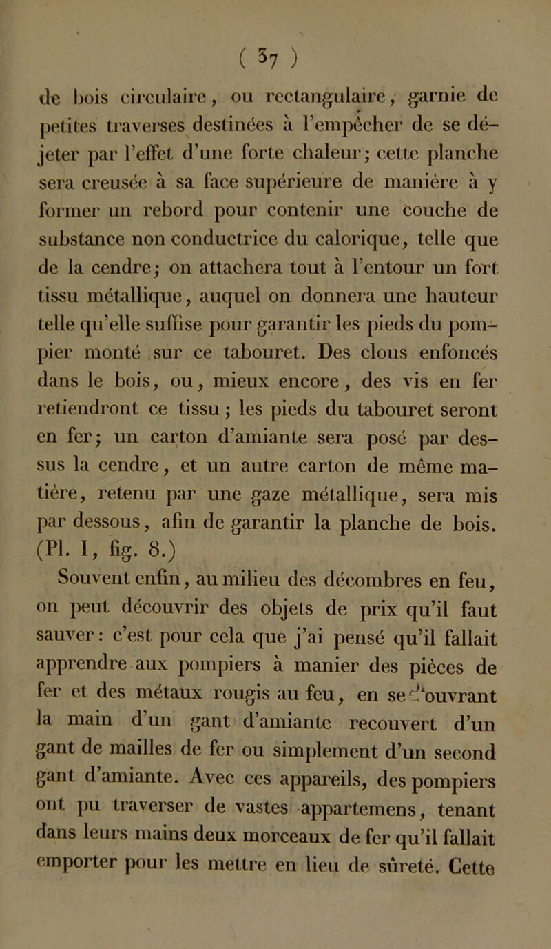 île bois circulaire, ou rectangulaire, garnie de petites traverses destinées à l’empêcher de se dé- jeter par l’effet d’une forte chaleur; cette planche sera creusée à sa face supérieure de manière à y former un rebord pour contenir une couche de substance non conductrice du calorique, telle que de la cendre; on attachera tout à l’entour un fort tissu métallique, auquel on donnera une hauteur telle qu’elle suffise pour garantir les pieds du pom- pier monté sur ce tabouret. Des clous enfoncés dans le bois, ou, mieux encore, des vis en fer retiendront ce tissu ; les pieds du tabouret seront en fer; un carton d’amiante sera posé par des- sus la cendre, et un autre carton de même ma- tière, retenu par une gaze métallique, sera mis par dessous, afin de garantir la planche de bois. (PL I, fig. 8.) Souvent enfin, au milieu des décombres en feu, on peut découvrir des objets de prix qu’il faut sauver: c’est pour cela que j’ai pensé qu’il fallait apprendre aux pompiers à manier des pièces de fer et des métaux rougis au feu, en se Couvrant la main d un gant d’amiante recouvert d’un gant de mailles de fer ou simplement d’un second gant d amiante. Avec ces appareils, des pompiers ont pu traverser de vastes appartenons, tenant dans leurs mains deux morceaux de fer qu’il fallait emporter pour les mettre en lieu de sûreté. Cette