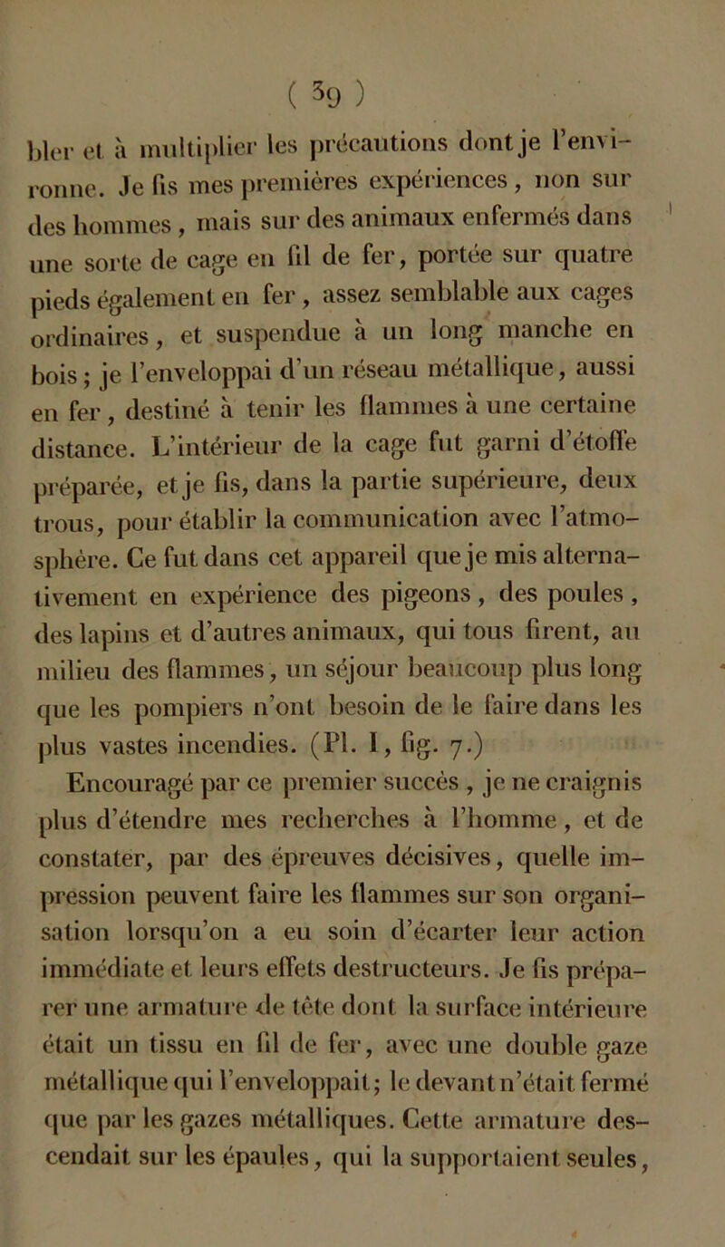 hier et à multiplier les précautions dont je l’envi- ronne. Je fis mes premières expériences , non sur des hommes , mais sur des animaux enfermés dans une sorte de cage en 111 de fer, portée sur quatre pieds également en fer, assez semblable aux cages ordinaires, et suspendue à un long manche en bois; je l’enveloppai d’un réseau métallique, aussi en fer , destiné à tenir les flammes à une certaine distance. L’intérieur de la cage fut garni d’étoffe préparée, et je fis, dans la partie supérieure, deux trous, pour établir la communication avec l’atmo- sphère. Ce fut dans cet appareil que je mis alterna- tivement en expérience des pigeons , des poules , des lapins et d’autres animaux, qui tous firent, au milieu des flammes , un séjour beaucoup plus long que les pompiers n’ont besoin de le faire dans les plus vastes incendies. (PL 1, fig. 7.) Encouragé par ce premier succès , je ne craignis plus d’étendre mes recherches à l’homme, et de constater, par des épreuves décisives, quelle im- pression peuvent faire les flammes sur son organi- sation lorsqu’on a eu soin d’écarter leur action immédiate et leurs effets destructeurs. Je fis prépa- rer une armature de tête dont la surface intérieure était un tissu en fil de fer, avec une double gaze métallique qui l’enveloppait; le clevantn’était fermé que par les gazes métalliques. Cette armature des- cendait sur les épaules, qui la supportaient seules,