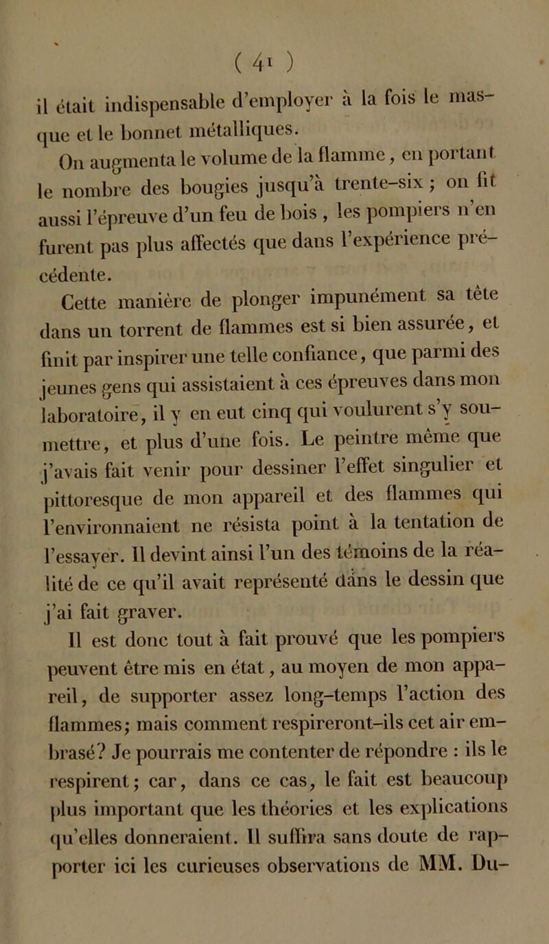 il était indispensable d’employer à la fois le mas- que et le bonnet métalliques. On augmenta le volume de la flamme, en poi tant le nombre des bougies jusqu’à trente-six; on fit aussi l’épreuve d’un feu de bois , les pompiers n en furent pas plus affectés que dans l’expérience pré- cédente. Cette manière de plonger impunément sa tête dans un torrent de flammes est si bien assurée, et finit par inspirer une telle confiance, que parmi des jeunes gens qui assistaient à ces épreuves dans mon laboratoire, il y en eut cinq qui voulurent s’y sou- mettre, et plus d’une fois. Le peintre même que j’avais fait venir pour dessiner l’effet singulier et pittoresque de mon appareil et des flammes qui l’environnaient ne résista point à la tentation de l’essayer. Il devint ainsi l’un des témoins de la réa- lité de ce qu’il avait représenté dans le dessin que j’ai fait graver. Il est donc tout à fait prouvé que les pompiers peuvent être mis en état, au moyen de mon appa- reil, de supporter assez long-temps l’action des flammes; mais comment respireront-ils cet air em- brasé? Je pourrais me contenter de répondre : ils le respirent; car, dans ce cas, le fait est beaucoup plus important que les théories et les explications qu’elles donneraient. Il suffira sans doute de rap- porter ici les curieuses observations de MM. Du-