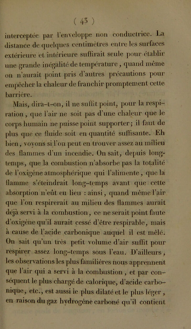 interceptée par l’enveloppe non conductrice. La distance de quelques centimètres entre les surfaces extérieure et intérieure suffirait seule pour établir une grande inégalité de température, quand même on n’aurait point pris d’autres précautions pour empêcher la chaleur de franchir promptement cette barrière. Mais, dira-t-on, il 11e suffit point, pour la respi- ration , que l’air ne soit pas d’une chaleur que le corps humain ne puisse point supporter; il faut de plus que ce fluide soit en quantité suffisante. Eh bien, voyons si l’on peut eu trouver assez au milieu des flammes d’un incendie. On sait, depuis long- temps , que la combustion n’absorbe pas la totalité de l’oxigène atmosphérique qui l’alimente, que la flamme s’éteindrait long-temps avant que cette absorption n’eût eu lieu : ainsi, quand même l’air que l’on respirerait au milieu des flammes aurait déjà servi à la combustion, ce ne serait point faute d’oxigène qu’il aurait cessé d’être respirable, mais à cause de l’acide carbonique auquel il est mêlé. On sait qu’un très petit volume d’air suffit pour respirer assez long-temps sous l’eau. D’ailleurs, les observations les plus familières nous apprennent que l’air qui a servi à la combustion, et par con- séquent le plus chargé de calorique, d’acide carbo- nique, etc., est aussi ie plus dilaté et le plus léger, en raison du gaz hydrogène carboné qu’il contient