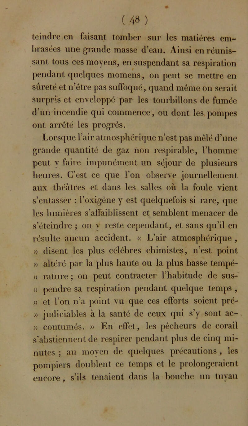 teindre en faisant tomber sur les matières em- brasées une grande masse d’eau. Ainsi en réunis- sant tous ces moyens, en suspendant sa respiration pendant quelques momens, on peut se mettre en sûreté et n’être pas suffoqué, quand même on serait surpris et enveloppé par les tourbillons de fumée d’un incendie qui commence, ou dont les pompes ont arrêté les progrès. Lorsque l’air atmosphérique n’est pas mêlé d’une grande quantité de gaz non respirable, l’homme peut y faire impunément un séjour de plusieurs heures. C’est ce que l’on observe journellement aux théâtres et dans les salles où la foule vient s’entasser : l’oxigène y est quelquefois si rare, que les lumières s’affaiblissent et semblent menacer de s’éteindre ; on y reste cependant, et sans qu’il en résulte aucun accident. « L’air atmosphérique , » disent les plus célèbres chimistes, n’est point » altéré par la plus haute ou la plus basse tempé- » rature ; on peut contracter l’habitude de sus- » pendre sa respiration pendant quelque temps , » et l’on n’a point vu que ces efforts soient prë- » judiciahles à la santé de ceux qui s’y sont ac- » coutumes. » En effet, les pêcheurs de corail s'abstiennent de respirer pendant plus de cinq mi- nutes ; au moyen de quelques précautions , les pompiers doublent ce temps et le prolongeraient encore , s’ils tenaient dans la bouche un tuyau