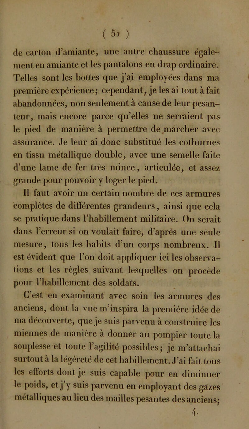 de carton d’amiante, une autre chaussure égale- ment en amiante et les pantalons en drap ordinaire. Telles sont les bottes que j’ai employées dans ma première expérience; cependant, je les ai tout à fait, abandonnées, non seulement à cause de leur pesan- teur, mais encore parce qu’elles ne serraient pas le pied de manière à permettre de marcher avec assurance. Je leur ai donc substitué les cothurnes en tissu métallique double, avec une semelle faite d’une lame de fer très mince, articulée, et assez grande pour pouvoir y loger le pied. Il faut avoir un certain nombre de ces armures complètes de différentes grandeurs, ainsi que cela se pratique dans l’habillement militaire. On serait dans l’erreur si on voulait faire, d’après une seule mesure, tous les habits d’un corps nombreux. Il est évident que l’on doit appliquer ici les observa- tions et les règles suivant lesquelles on procède pour l’habillement des soldats. C’est en examinant avec soin les armures des anciens, dont la vue m’inspira la première idée de ma découverte, que je suis parvenu à construire les miennes de manière à donner au pompier toute la souplesse et toute l’agilité possibles; je m’attachai surtout à la légèreté de cet habillement. J’ai fait tous les efforts dont je suis capable pour en diminuer le poids, et j’y suis parvenu en employant des gazes métalliques au lieu des mailles pesantes des anciens; 4-