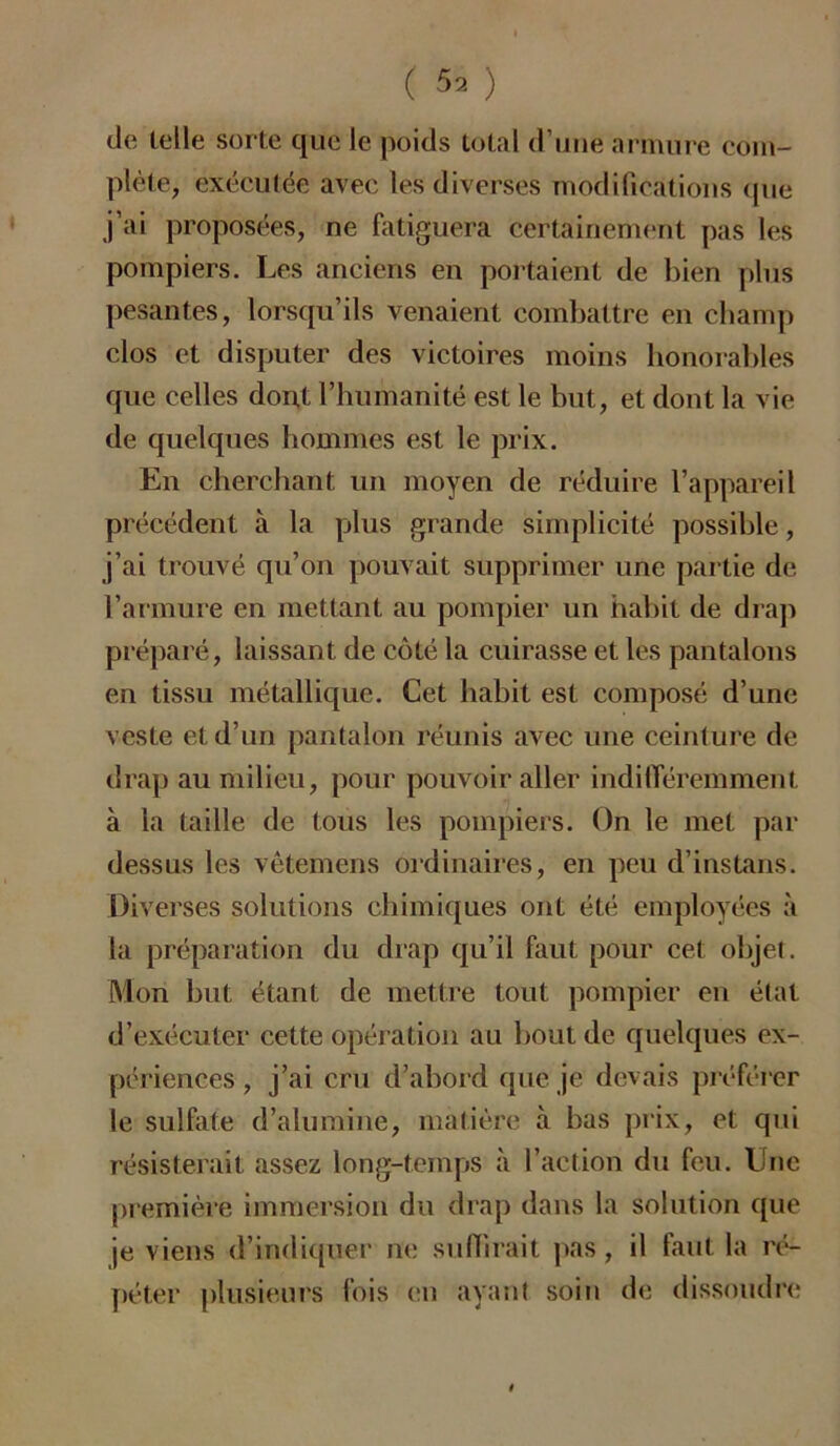 ( 5» ) de telle sorte que le poids total d’une armure com- plète, exécutée avec les diverses modifications que j’ai proposées, ne fatiguera certainement pas les pompiers. Les anciens en portaient de bien plus pesantes, lorsqu’ils venaient combattre en champ clos et disputer des victoires moins honorables que celles dont l’humanité est le but, et dont la vie de quelques hommes est le prix. En cherchant un moyen de réduire l’appareil précédent à la plus grande simplicité possible, j’ai trouvé qu’on pouvait supprimer une partie de l’armure en mettant au pompier un habit de drap préparé, laissant de côté la cuirasse et les pantalons en tissu métallique. Cet habit est composé d’une veste et d’un pantalon réunis avec une ceinture de drap au milieu, pour pouvoir aller indifféremment à la taille de tous les pompiers. On le met par dessus les vêtemens ordinaires, en peu d’instans. Diverses solutions chimiques ont été employées à la préparation du drap qu’il faut pour cet objet. Mon but étant de mettre tout pompier en état d’exécuter cette opération au bout de quelques ex- périences , j’ai cru d’abord que je devais préférer le sulfate d’alumine, matière à bas prix, et qui résisterait assez long-temps à l’action du feu. Une première immersion du drap dans la solution que je viens d’indiquer ne suffirait pas, il faut la ré- péter plusieurs fois en ayant soin de dissoudre