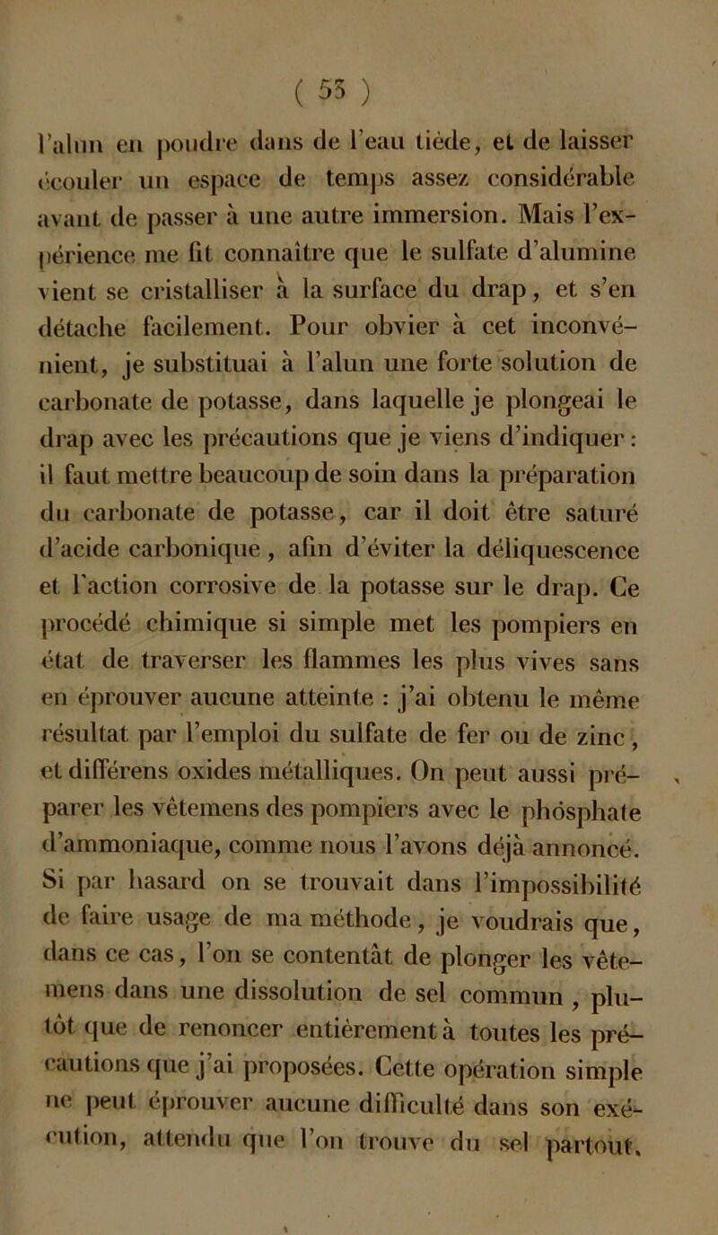 l’alun en poudre dans de l’eau tiède, et de laisser écouler un espace de temps assez considérable avant de passer à une autre immersion. Mais l’ex- périence me fit connaître que le sulfate d’alumine vient se cristalliser a la surface du drap, et s’en détache facilement. Pour obvier à cet inconvé- nient, je substituai à l’alun une forte solution de carbonate de potasse, dans laquelle je plongeai le drap avec les précautions que je viens d’indiquer : il faut mettre beaucoup de soin dans la préparation du carbonate de potasse, car il doit être saturé d’acide carbonique , afin d’éviter la déliquescence et l’action corrosive de la potasse sur le drap. Ce procédé chimique si simple met les pompiers en état de traverser les flammes les plus vives sans en éprouver aucune atteinte : j’ai obtenu le même résultat par l’emploi du sulfate de fer ou de zinc, etdifférens oxides métalliques. On peut aussi pré- parer les vêtemens des pompiers avec le phosphate d’ammoniaque, comme nous l’avons déjà annoncé. Si par hasard on se trouvait dans l’impossibilité de faire usage de ma méthode, je voudrais que, dans ce cas, l’on se contentât de plonger les vête- mens dans une dissolution de sel commun , plu- tôt que de renoncer entièrement à toutes les pré- cautions que j’ai proposées. Cette opération simple ne peut éprouver aucune difficulté dans son exé- cution, attendu que l’on trouve du sel partout.