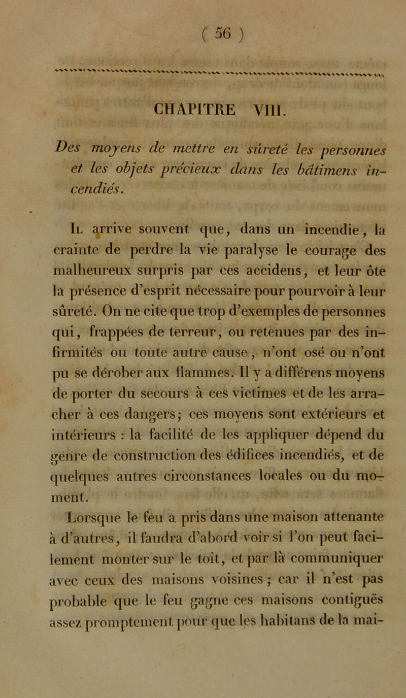 CHAPITRE VIII. Des moyens de mettre en sûreté les personnes et les objets précieux dans les bâtimens in- cendiés. Il arrive souvent que, dans un incendie, la crainte de perdre la vie paralyse le courage des malheureux surpris par ces accidens, et leur ôte la présence d’esprit nécessaire pour pourvoir à leur sûreté. On ne cite que trop d’exemples de personnes qui, frappées de terreur, ou retenues par des in- firmités ou toute autre cause, n’ont osé ou n’ont pu se dérober aux flammes. Il y adifférens moyens de porter du secours à ces victimes et de les arra- cher à ces dangers ; ces moyens sont extérieurs et intérieurs : la facilité de les appliquer dépend du genre de construction des édifices incendiés, et de quelques autres circonstances locales ou du mo- ment. Lorsque le feu a pris dans une maison attenante à d’autres, il faudra d’abord voir si l’on peut faci- lement monter sur le toit, et par là communiquer avec ceux des maisons voisines ; car il n’est pas probable que le feu gagne ces maisons contiguës assez promptement pour que les habitans de la mai-