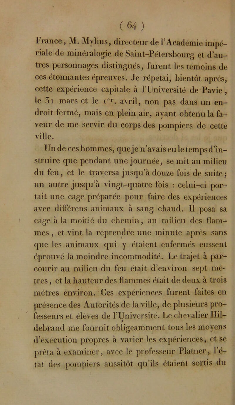 France, M. Mvlius, directeur de l’Académie impé- riale de minéralogie de Saint-Pétersbourg et d’au- tres personnages distingués, furent les témoins de ces étonnantes épreuves. Je répétai, bientôt après, cette expérience capitale à l’Université de Pavie, le 5i mars et le ifr. avril, non pas dans un en- droit fermé, mais en plein air, ayant obtenu la fa- veur de me servir du corps des pompiers de cette ville. Un de ces hommes, que je n’avais eu le temps d’in- struire que pendant une journée, se mit au milieu du feu, et le traversa jusqu’à douze fois de suite; un autre jusqu’à vingt-quatre fois : celui-ci por- tait une cage préparée pour faire des expériences avec différens animaux à sang chaud. Il posa sa cage à la moitié du chemin, au milieu des flam- mes , et vint la reprendre une minute après sans que les animaux qui y étaient enfermés eussent éprouvé la moindre incommodité. Le trajet à par- courir au milieu du feu était d’environ sept mè- tres , et la hauteur des flammes était de deux à trois mètres environ. Ces expériences furent faites en présence des Autorités de la ville, de plusieurs pro- fesseurs et élèves de l’Université. Le chevalier Ilil- • debrand me fournit obligeamment tous les moyens d’exécution propres à varier les expériences, et se prêta à examiner, avec le professeur Platner, l’é- tat des pompiers aussitôt qu’ils étaient sortis du